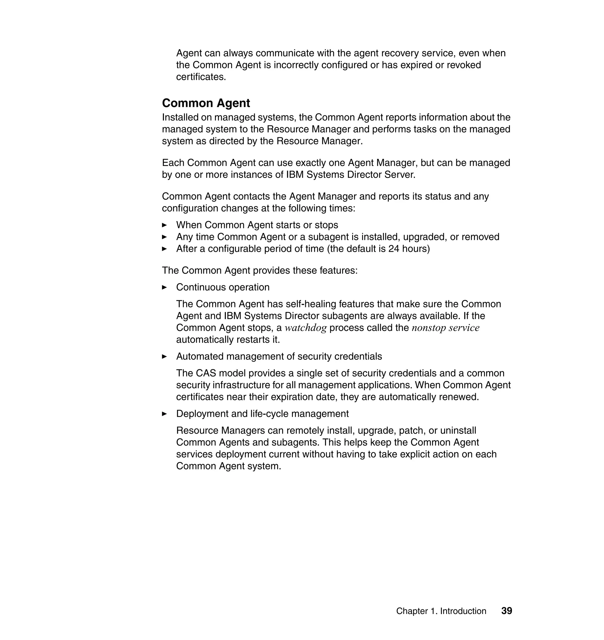 Chapter 1. Introduction 39
Agent can always communicate with the agent recovery service, even when
the Common Agent is incorrectly configured or has expired or revoked
certificates.
Common Agent
Installed on managed systems, the Common Agent reports information about the
managed system to the Resource Manager and performs tasks on the managed
system as directed by the Resource Manager.
Each Common Agent can use exactly one Agent Manager, but can be managed
by one or more instances of IBM Systems Director Server.
Common Agent contacts the Agent Manager and reports its status and any
configuration changes at the following times:
When Common Agent starts or stops
Any time Common Agent or a subagent is installed, upgraded, or removed
After a configurable period of time (the default is 24 hours)
The Common Agent provides these features:
Continuous operation
The Common Agent has self-healing features that make sure the Common
Agent and IBM Systems Director subagents are always available. If the
Common Agent stops, a watchdog process called the nonstop service
automatically restarts it.
Automated management of security credentials
The CAS model provides a single set of security credentials and a common
security infrastructure for all management applications. When Common Agent
certificates near their expiration date, they are automatically renewed.
Deployment and life-cycle management
Resource Managers can remotely install, upgrade, patch, or uninstall
Common Agents and subagents. This helps keep the Common Agent
services deployment current without having to take explicit action on each
Common Agent system.
 