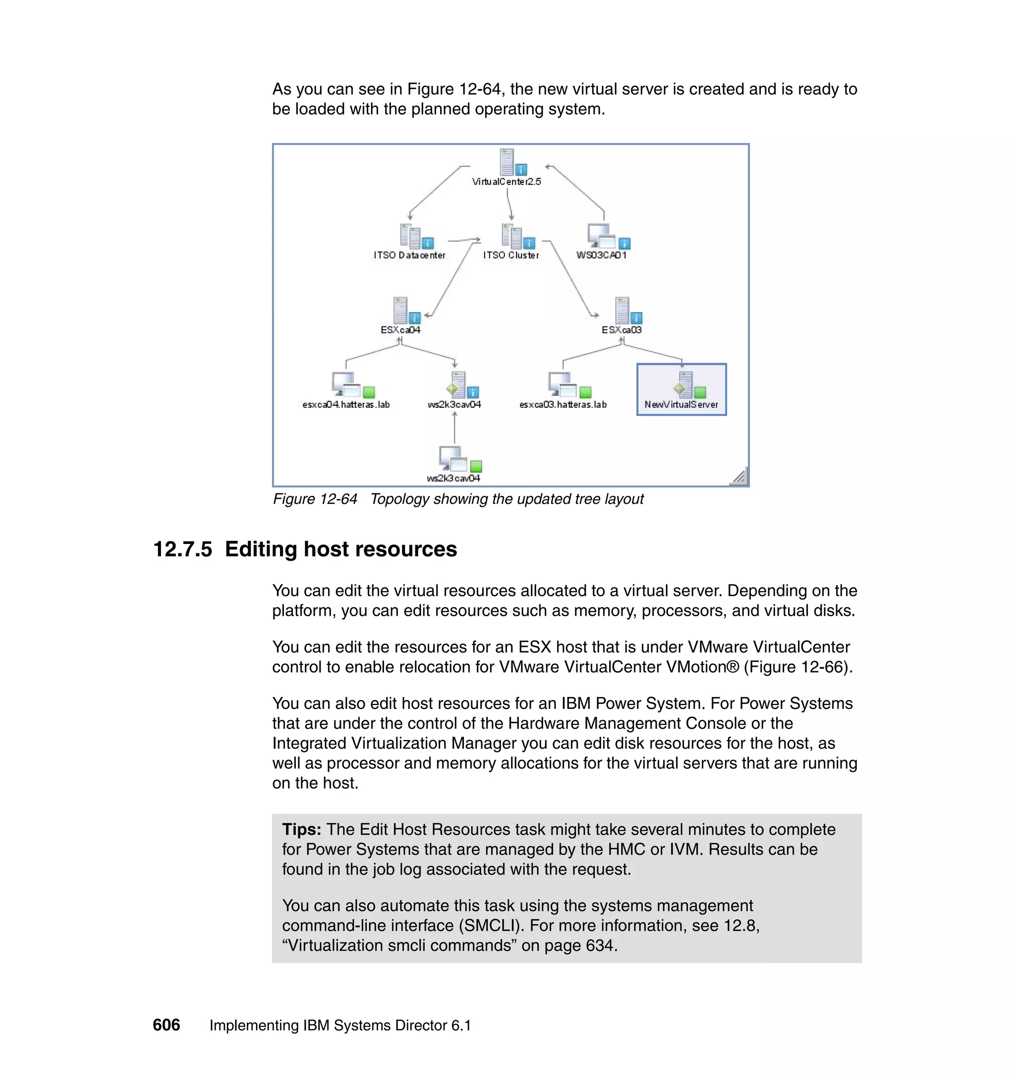606 Implementing IBM Systems Director 6.1
As you can see in Figure 12-64, the new virtual server is created and is ready to
be loaded with the planned operating system.
Figure 12-64 Topology showing the updated tree layout
12.7.5 Editing host resources
You can edit the virtual resources allocated to a virtual server. Depending on the
platform, you can edit resources such as memory, processors, and virtual disks.
You can edit the resources for an ESX host that is under VMware VirtualCenter
control to enable relocation for VMware VirtualCenter VMotion® (Figure 12-66).
You can also edit host resources for an IBM Power System. For Power Systems
that are under the control of the Hardware Management Console or the
Integrated Virtualization Manager you can edit disk resources for the host, as
well as processor and memory allocations for the virtual servers that are running
on the host.
Tips: The Edit Host Resources task might take several minutes to complete
for Power Systems that are managed by the HMC or IVM. Results can be
found in the job log associated with the request.
You can also automate this task using the systems management
command-line interface (SMCLI). For more information, see 12.8,
“Virtualization smcli commands” on page 634.
 