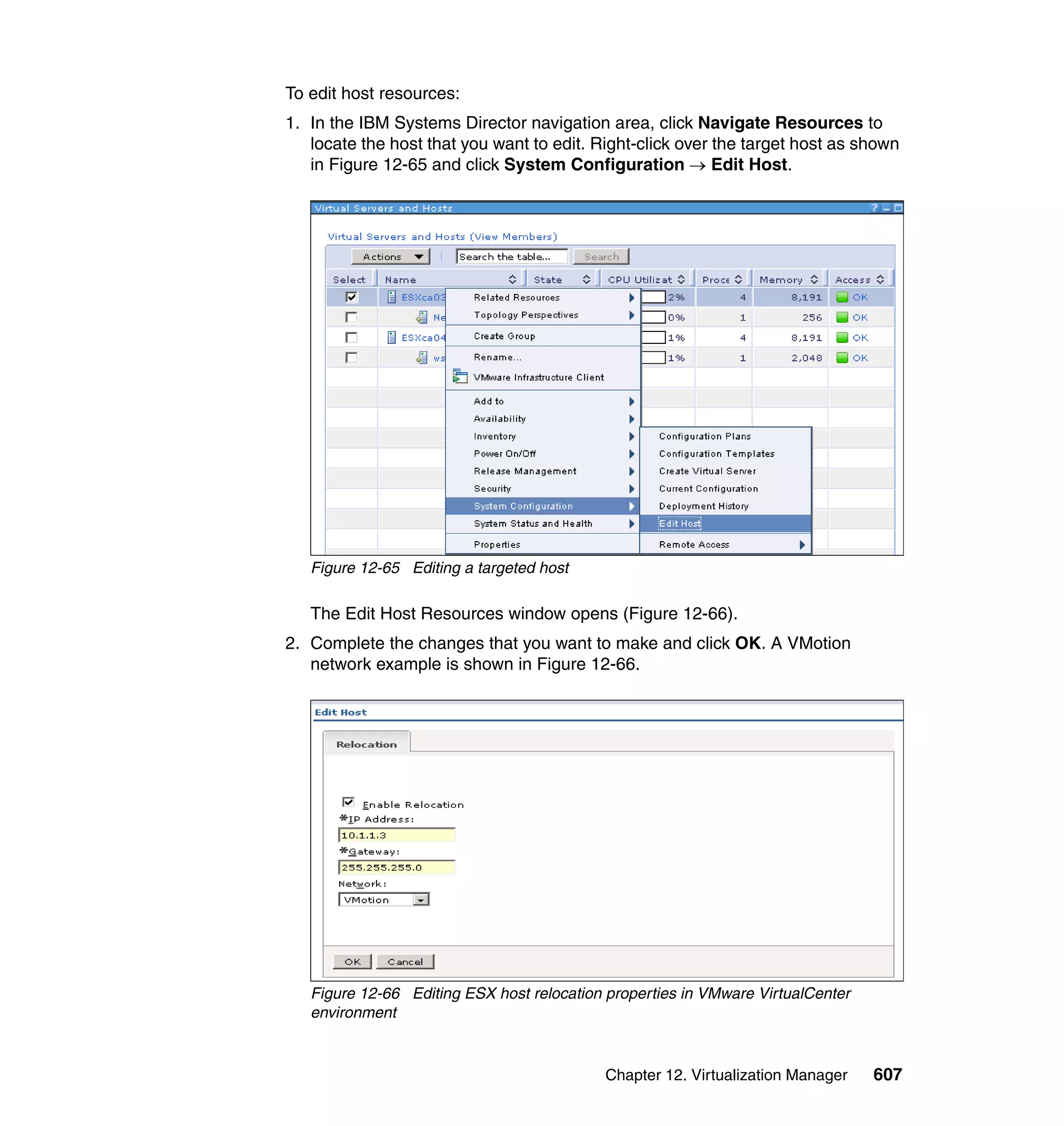 Chapter 12. Virtualization Manager 607
To edit host resources:
1. In the IBM Systems Director navigation area, click Navigate Resources to
locate the host that you want to edit. Right-click over the target host as shown
in Figure 12-65 and click System Configuration → Edit Host.
Figure 12-65 Editing a targeted host
The Edit Host Resources window opens (Figure 12-66).
2. Complete the changes that you want to make and click OK. A VMotion
network example is shown in Figure 12-66.
Figure 12-66 Editing ESX host relocation properties in VMware VirtualCenter
environment
 
