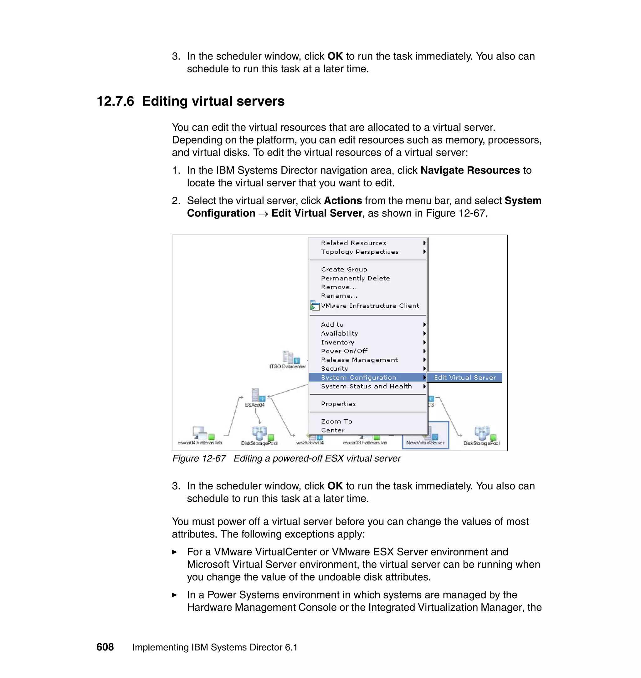 608 Implementing IBM Systems Director 6.1
3. In the scheduler window, click OK to run the task immediately. You also can
schedule to run this task at a later time.
12.7.6 Editing virtual servers
You can edit the virtual resources that are allocated to a virtual server.
Depending on the platform, you can edit resources such as memory, processors,
and virtual disks. To edit the virtual resources of a virtual server:
1. In the IBM Systems Director navigation area, click Navigate Resources to
locate the virtual server that you want to edit.
2. Select the virtual server, click Actions from the menu bar, and select System
Configuration → Edit Virtual Server, as shown in Figure 12-67.
Figure 12-67 Editing a powered-off ESX virtual server
3. In the scheduler window, click OK to run the task immediately. You also can
schedule to run this task at a later time.
You must power off a virtual server before you can change the values of most
attributes. The following exceptions apply:
For a VMware VirtualCenter or VMware ESX Server environment and
Microsoft Virtual Server environment, the virtual server can be running when
you change the value of the undoable disk attributes.
In a Power Systems environment in which systems are managed by the
Hardware Management Console or the Integrated Virtualization Manager, the
 