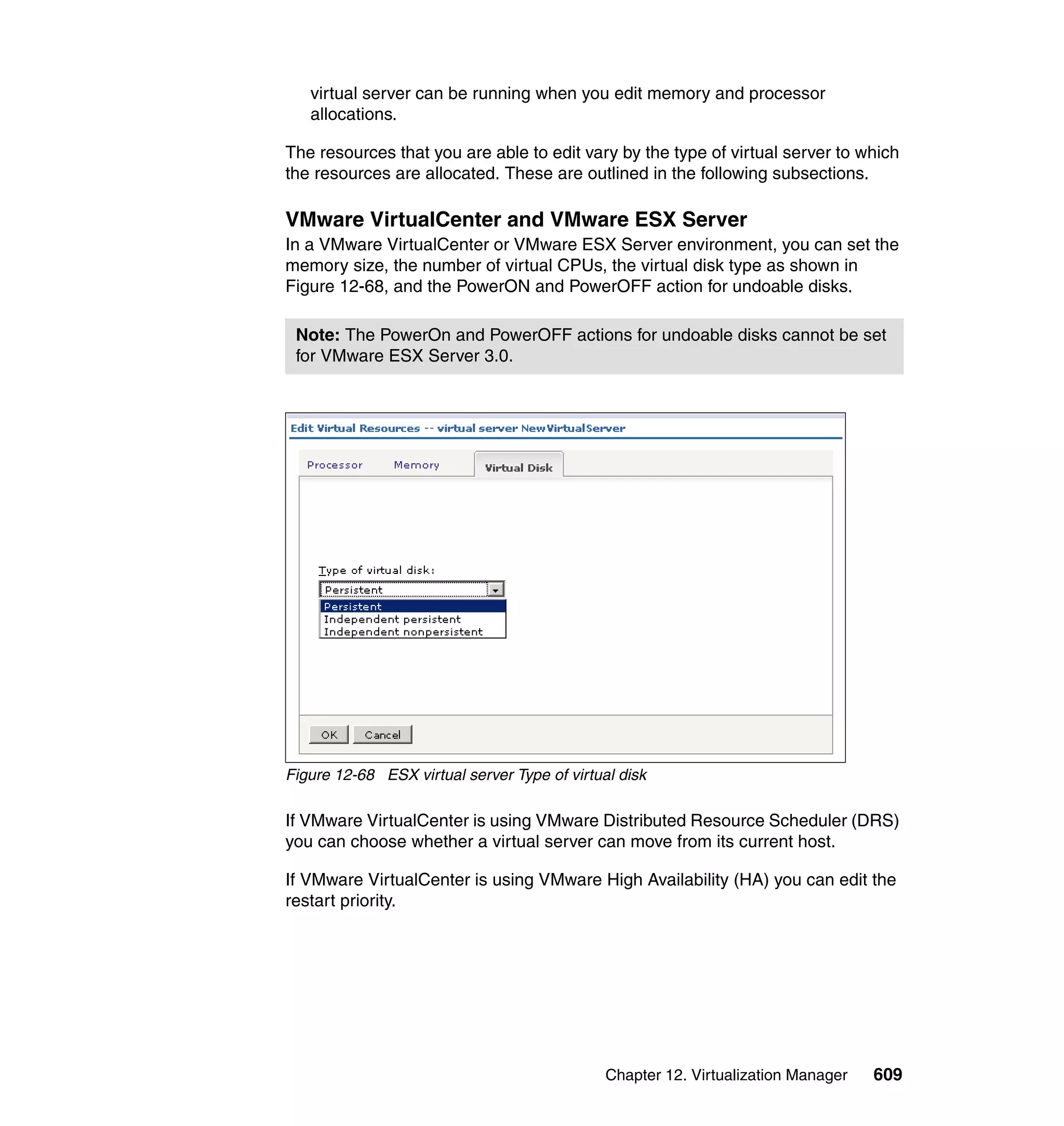 Chapter 12. Virtualization Manager 609
virtual server can be running when you edit memory and processor
allocations.
The resources that you are able to edit vary by the type of virtual server to which
the resources are allocated. These are outlined in the following subsections.
VMware VirtualCenter and VMware ESX Server
In a VMware VirtualCenter or VMware ESX Server environment, you can set the
memory size, the number of virtual CPUs, the virtual disk type as shown in
Figure 12-68, and the PowerON and PowerOFF action for undoable disks.
Figure 12-68 ESX virtual server Type of virtual disk
If VMware VirtualCenter is using VMware Distributed Resource Scheduler (DRS)
you can choose whether a virtual server can move from its current host.
If VMware VirtualCenter is using VMware High Availability (HA) you can edit the
restart priority.
Note: The PowerOn and PowerOFF actions for undoable disks cannot be set
for VMware ESX Server 3.0.
 