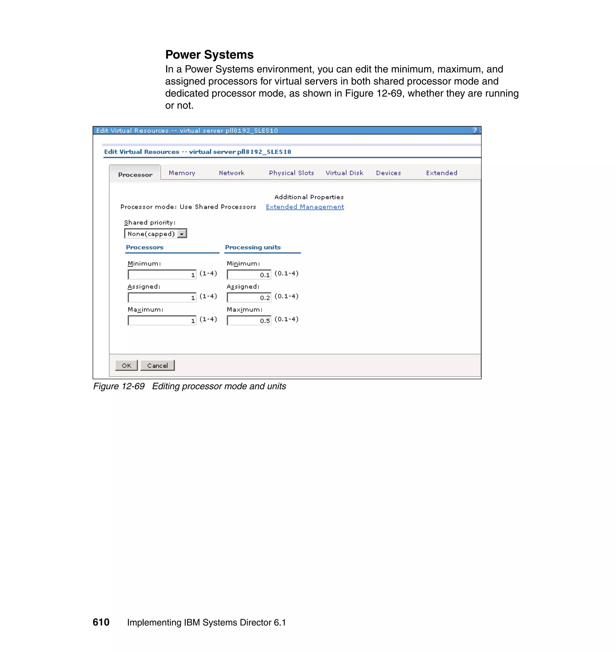610 Implementing IBM Systems Director 6.1
Power Systems
In a Power Systems environment, you can edit the minimum, maximum, and
assigned processors for virtual servers in both shared processor mode and
dedicated processor mode, as shown in Figure 12-69, whether they are running
or not.
Figure 12-69 Editing processor mode and units
 