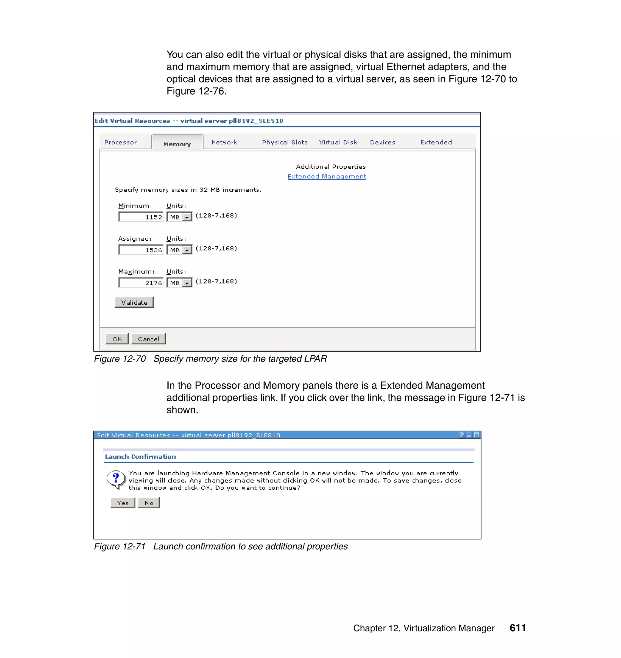 Chapter 12. Virtualization Manager 611
You can also edit the virtual or physical disks that are assigned, the minimum
and maximum memory that are assigned, virtual Ethernet adapters, and the
optical devices that are assigned to a virtual server, as seen in Figure 12-70 to
Figure 12-76.
Figure 12-70 Specify memory size for the targeted LPAR
In the Processor and Memory panels there is a Extended Management
additional properties link. If you click over the link, the message in Figure 12-71 is
shown.
Figure 12-71 Launch confirmation to see additional properties
 