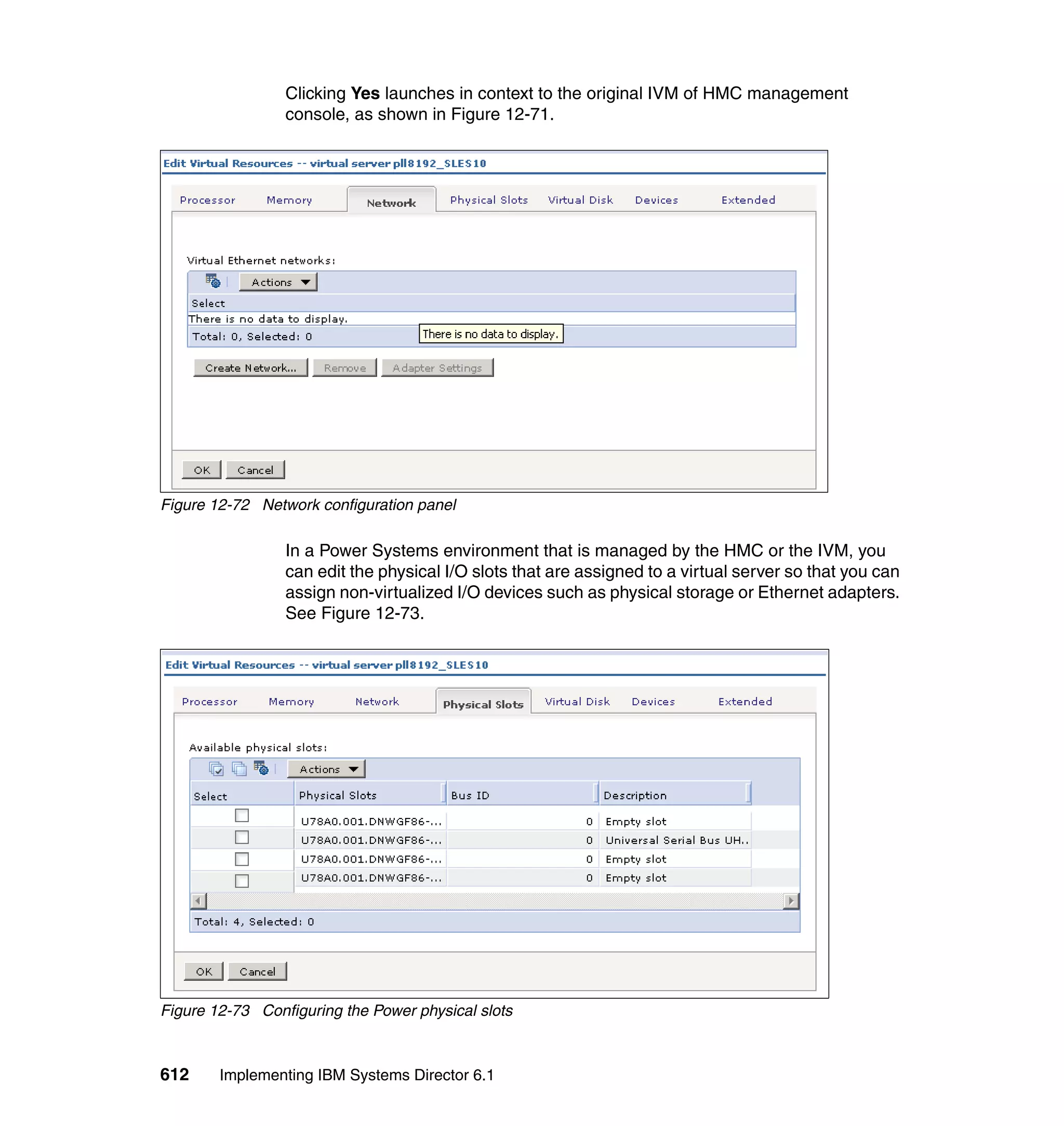 612 Implementing IBM Systems Director 6.1
Clicking Yes launches in context to the original IVM of HMC management
console, as shown in Figure 12-71.
Figure 12-72 Network configuration panel
In a Power Systems environment that is managed by the HMC or the IVM, you
can edit the physical I/O slots that are assigned to a virtual server so that you can
assign non-virtualized I/O devices such as physical storage or Ethernet adapters.
See Figure 12-73.
Figure 12-73 Configuring the Power physical slots
 