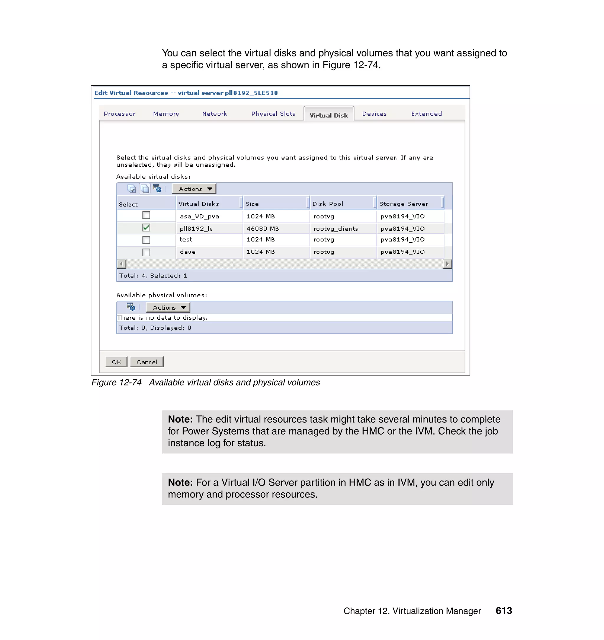 Chapter 12. Virtualization Manager 613
You can select the virtual disks and physical volumes that you want assigned to
a specific virtual server, as shown in Figure 12-74.
Figure 12-74 Available virtual disks and physical volumes
Note: The edit virtual resources task might take several minutes to complete
for Power Systems that are managed by the HMC or the IVM. Check the job
instance log for status.
Note: For a Virtual I/O Server partition in HMC as in IVM, you can edit only
memory and processor resources.
 