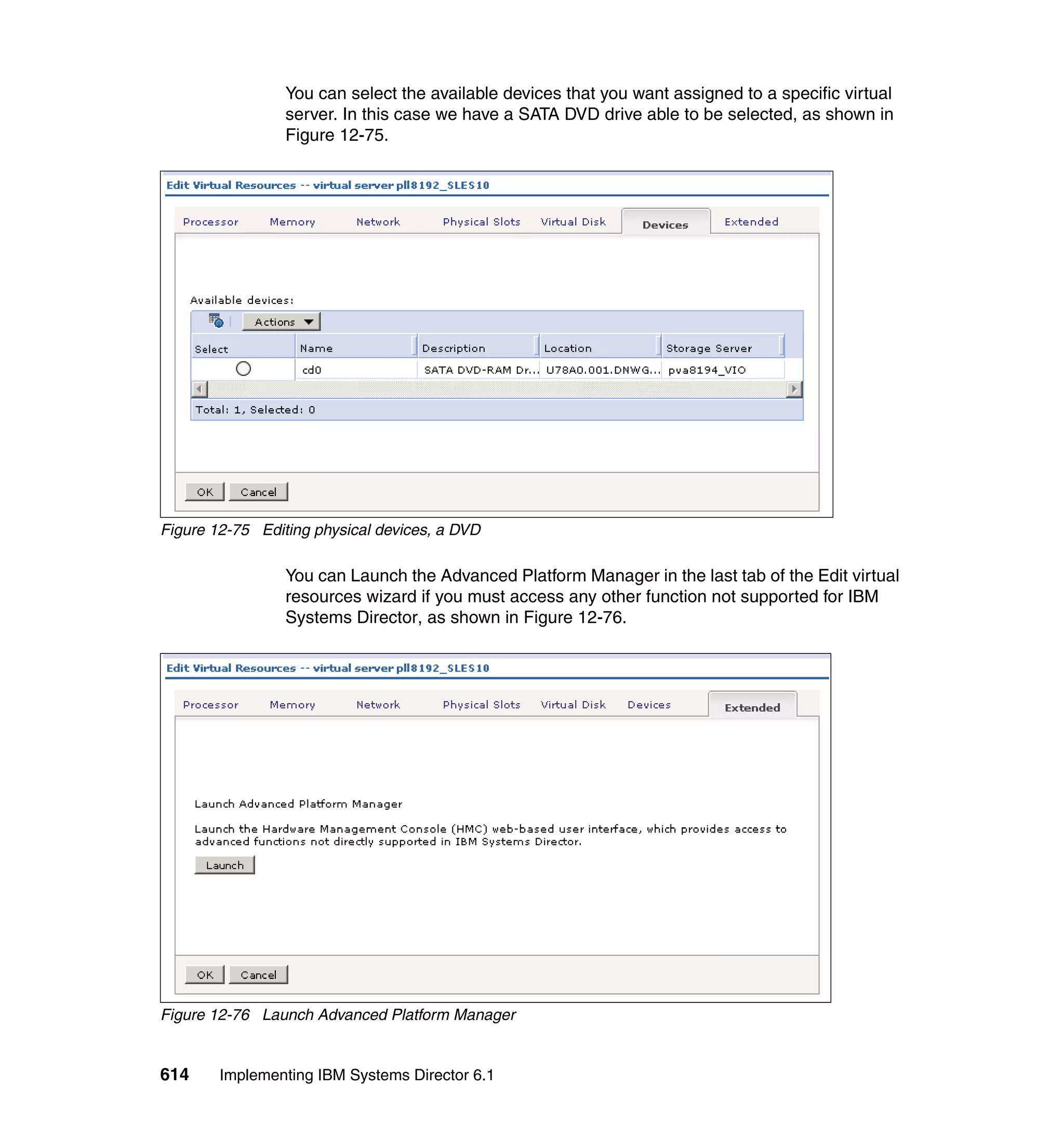 614 Implementing IBM Systems Director 6.1
You can select the available devices that you want assigned to a specific virtual
server. In this case we have a SATA DVD drive able to be selected, as shown in
Figure 12-75.
Figure 12-75 Editing physical devices, a DVD
You can Launch the Advanced Platform Manager in the last tab of the Edit virtual
resources wizard if you must access any other function not supported for IBM
Systems Director, as shown in Figure 12-76.
Figure 12-76 Launch Advanced Platform Manager
 