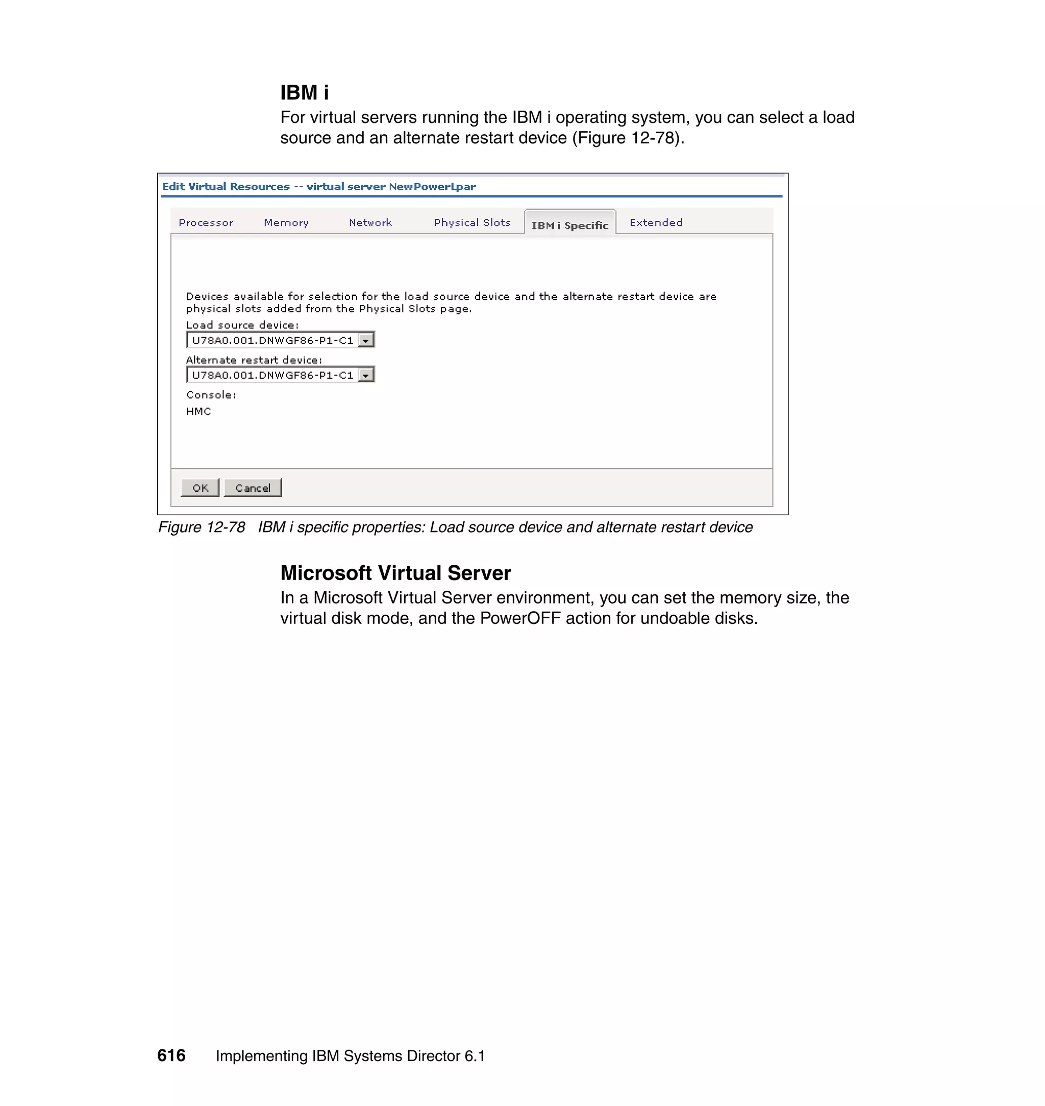616 Implementing IBM Systems Director 6.1
IBM i
For virtual servers running the IBM i operating system, you can select a load
source and an alternate restart device (Figure 12-78).
Figure 12-78 IBM i specific properties: Load source device and alternate restart device
Microsoft Virtual Server
In a Microsoft Virtual Server environment, you can set the memory size, the
virtual disk mode, and the PowerOFF action for undoable disks.
 