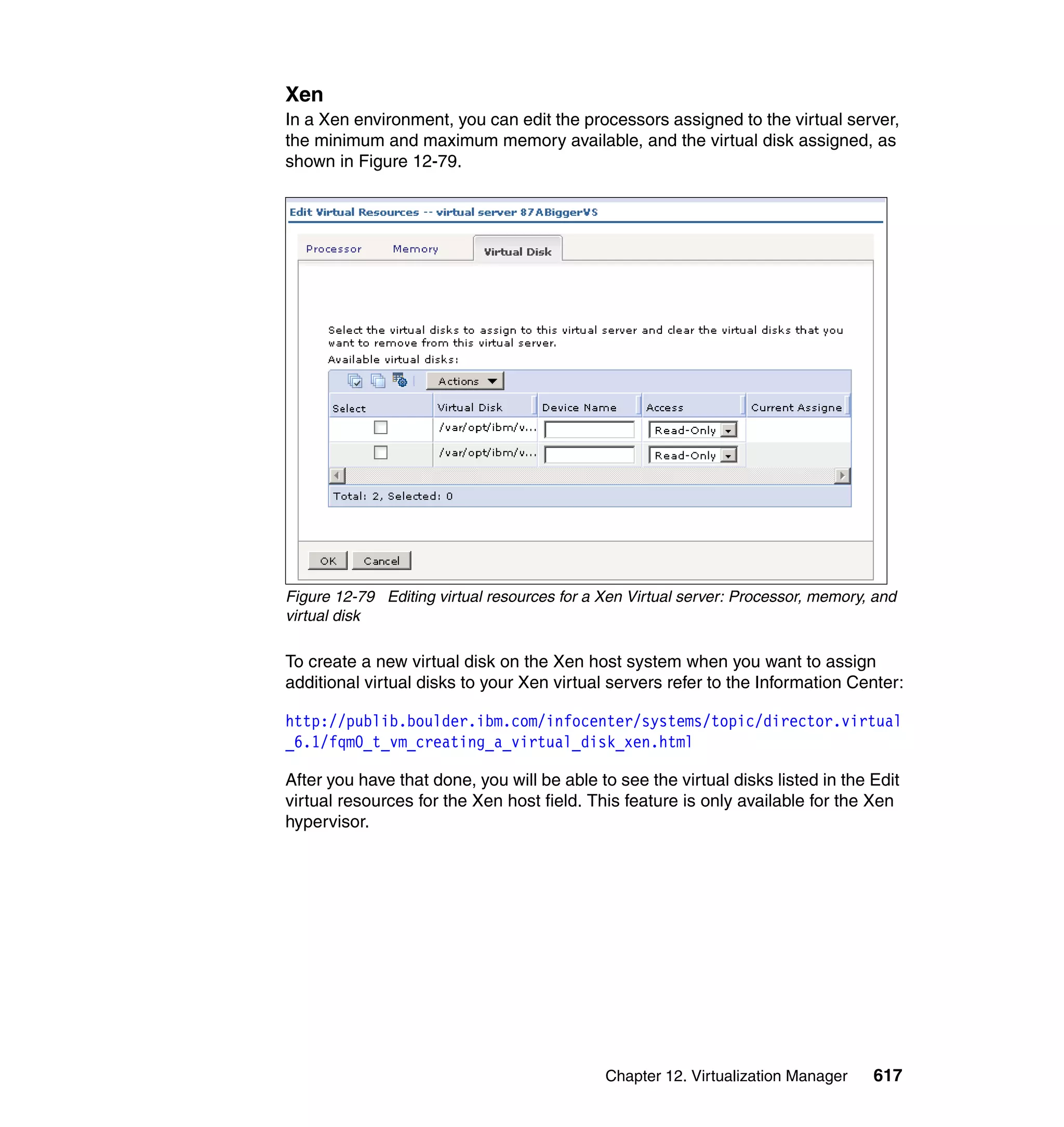 Chapter 12. Virtualization Manager 617
Xen
In a Xen environment, you can edit the processors assigned to the virtual server,
the minimum and maximum memory available, and the virtual disk assigned, as
shown in Figure 12-79.
Figure 12-79 Editing virtual resources for a Xen Virtual server: Processor, memory, and
virtual disk
To create a new virtual disk on the Xen host system when you want to assign
additional virtual disks to your Xen virtual servers refer to the Information Center:
http://publib.boulder.ibm.com/infocenter/systems/topic/director.virtual
_6.1/fqm0_t_vm_creating_a_virtual_disk_xen.html
After you have that done, you will be able to see the virtual disks listed in the Edit
virtual resources for the Xen host field. This feature is only available for the Xen
hypervisor.
 