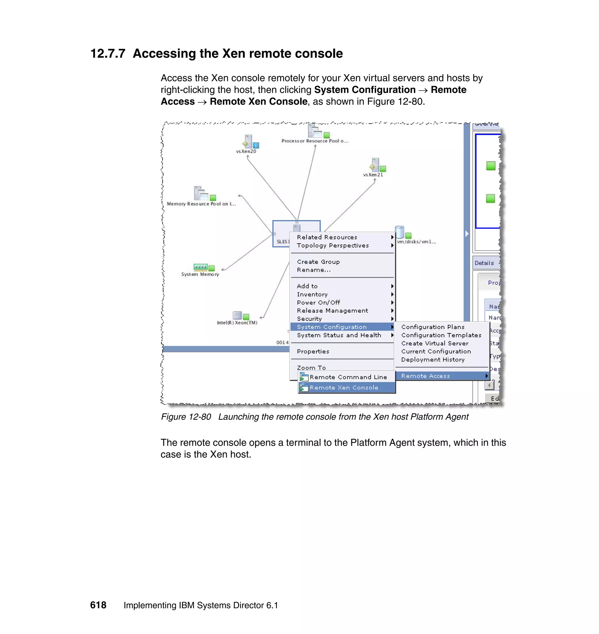 618 Implementing IBM Systems Director 6.1
12.7.7 Accessing the Xen remote console
Access the Xen console remotely for your Xen virtual servers and hosts by
right-clicking the host, then clicking System Configuration → Remote
Access → Remote Xen Console, as shown in Figure 12-80.
Figure 12-80 Launching the remote console from the Xen host Platform Agent
The remote console opens a terminal to the Platform Agent system, which in this
case is the Xen host.
 