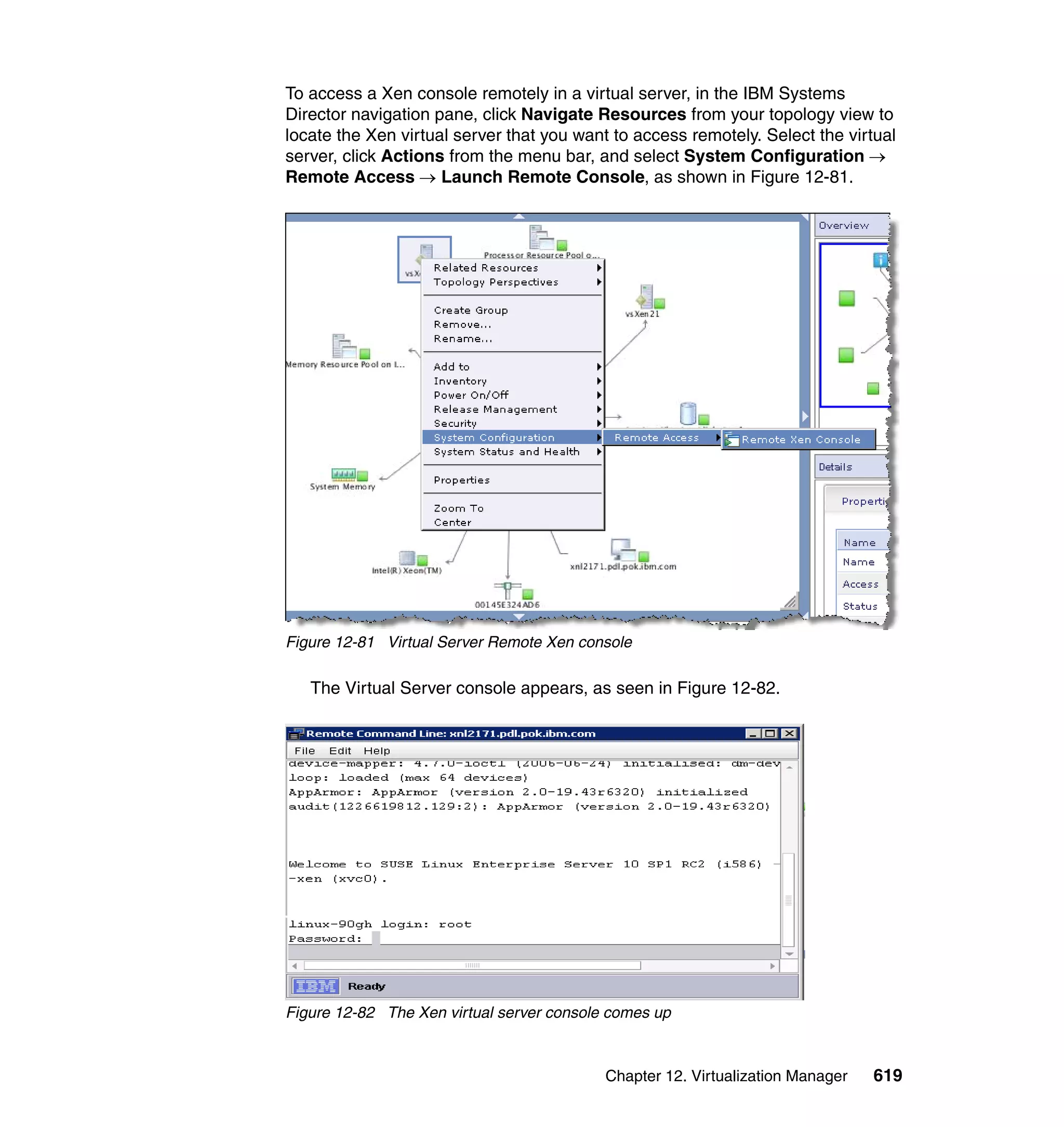 Chapter 12. Virtualization Manager 619
To access a Xen console remotely in a virtual server, in the IBM Systems
Director navigation pane, click Navigate Resources from your topology view to
locate the Xen virtual server that you want to access remotely. Select the virtual
server, click Actions from the menu bar, and select System Configuration →
Remote Access → Launch Remote Console, as shown in Figure 12-81.
Figure 12-81 Virtual Server Remote Xen console
The Virtual Server console appears, as seen in Figure 12-82.
Figure 12-82 The Xen virtual server console comes up
 