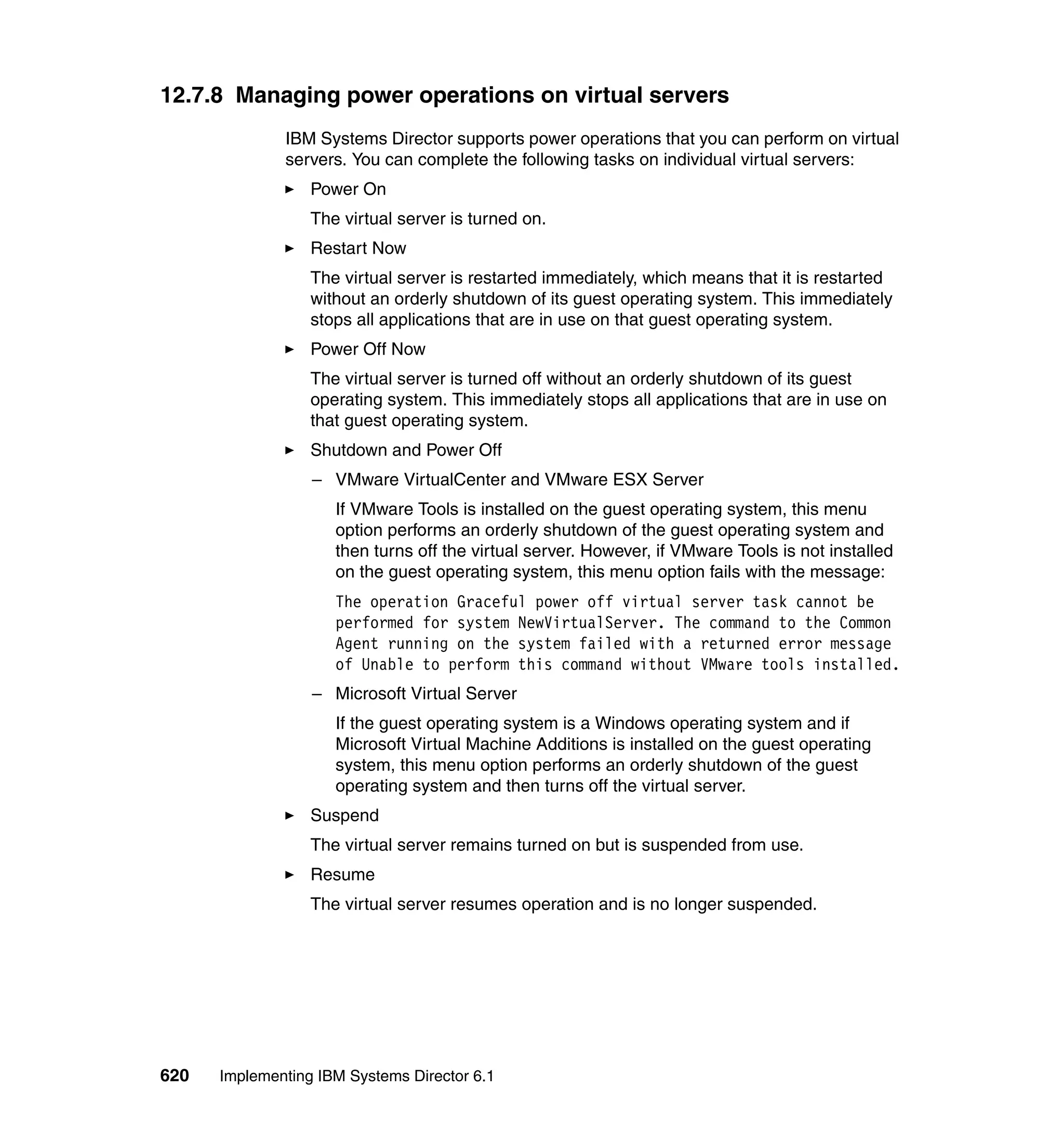 620 Implementing IBM Systems Director 6.1
12.7.8 Managing power operations on virtual servers
IBM Systems Director supports power operations that you can perform on virtual
servers. You can complete the following tasks on individual virtual servers:
Power On
The virtual server is turned on.
Restart Now
The virtual server is restarted immediately, which means that it is restarted
without an orderly shutdown of its guest operating system. This immediately
stops all applications that are in use on that guest operating system.
Power Off Now
The virtual server is turned off without an orderly shutdown of its guest
operating system. This immediately stops all applications that are in use on
that guest operating system.
Shutdown and Power Off
– VMware VirtualCenter and VMware ESX Server
If VMware Tools is installed on the guest operating system, this menu
option performs an orderly shutdown of the guest operating system and
then turns off the virtual server. However, if VMware Tools is not installed
on the guest operating system, this menu option fails with the message:
The operation Graceful power off virtual server task cannot be
performed for system NewVirtualServer. The command to the Common
Agent running on the system failed with a returned error message
of Unable to perform this command without VMware tools installed.
– Microsoft Virtual Server
If the guest operating system is a Windows operating system and if
Microsoft Virtual Machine Additions is installed on the guest operating
system, this menu option performs an orderly shutdown of the guest
operating system and then turns off the virtual server.
Suspend
The virtual server remains turned on but is suspended from use.
Resume
The virtual server resumes operation and is no longer suspended.
 
