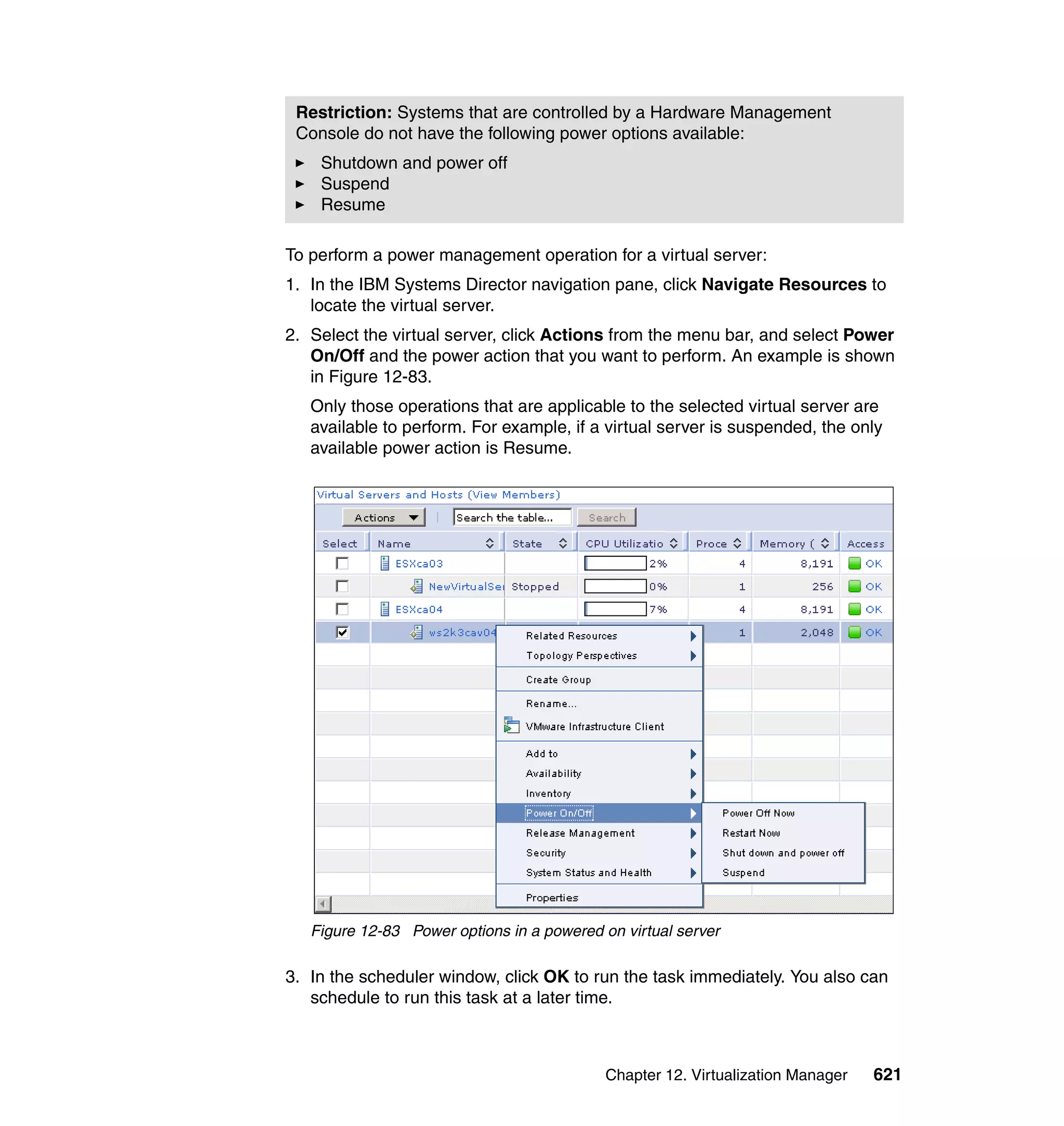 Chapter 12. Virtualization Manager 621
To perform a power management operation for a virtual server:
1. In the IBM Systems Director navigation pane, click Navigate Resources to
locate the virtual server.
2. Select the virtual server, click Actions from the menu bar, and select Power
On/Off and the power action that you want to perform. An example is shown
in Figure 12-83.
Only those operations that are applicable to the selected virtual server are
available to perform. For example, if a virtual server is suspended, the only
available power action is Resume.
Figure 12-83 Power options in a powered on virtual server
3. In the scheduler window, click OK to run the task immediately. You also can
schedule to run this task at a later time.
Restriction: Systems that are controlled by a Hardware Management
Console do not have the following power options available:
Shutdown and power off
Suspend
Resume
 