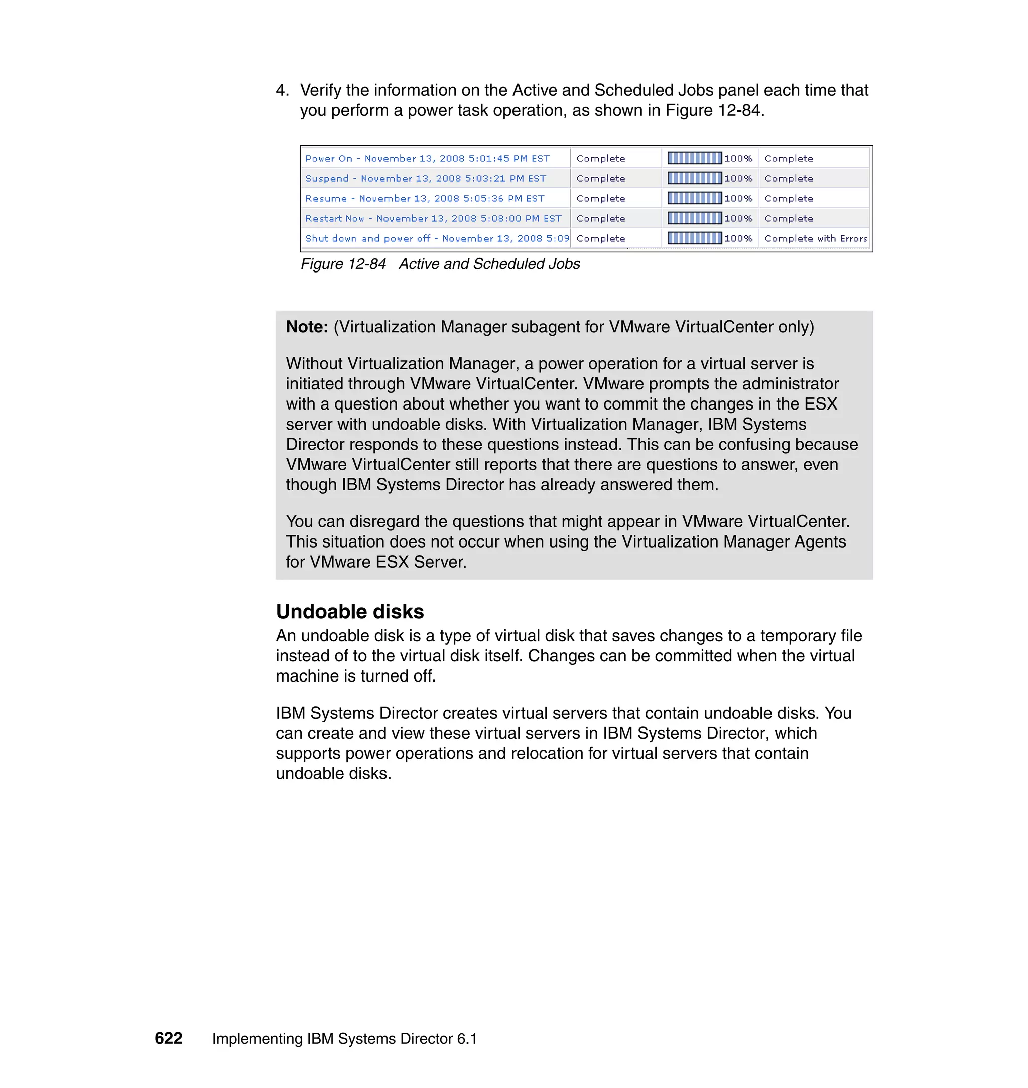 622 Implementing IBM Systems Director 6.1
4. Verify the information on the Active and Scheduled Jobs panel each time that
you perform a power task operation, as shown in Figure 12-84.
Figure 12-84 Active and Scheduled Jobs
Undoable disks
An undoable disk is a type of virtual disk that saves changes to a temporary file
instead of to the virtual disk itself. Changes can be committed when the virtual
machine is turned off.
IBM Systems Director creates virtual servers that contain undoable disks. You
can create and view these virtual servers in IBM Systems Director, which
supports power operations and relocation for virtual servers that contain
undoable disks.
Note: (Virtualization Manager subagent for VMware VirtualCenter only)
Without Virtualization Manager, a power operation for a virtual server is
initiated through VMware VirtualCenter. VMware prompts the administrator
with a question about whether you want to commit the changes in the ESX
server with undoable disks. With Virtualization Manager, IBM Systems
Director responds to these questions instead. This can be confusing because
VMware VirtualCenter still reports that there are questions to answer, even
though IBM Systems Director has already answered them.
You can disregard the questions that might appear in VMware VirtualCenter.
This situation does not occur when using the Virtualization Manager Agents
for VMware ESX Server.
 