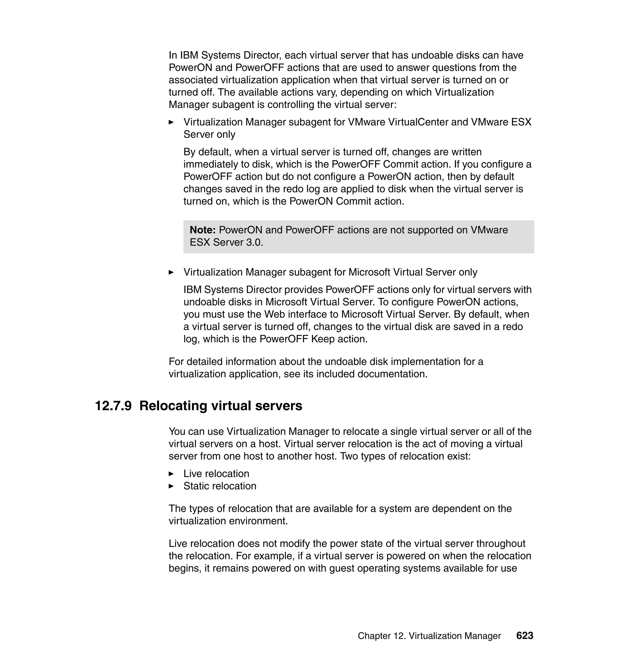 Chapter 12. Virtualization Manager 623
In IBM Systems Director, each virtual server that has undoable disks can have
PowerON and PowerOFF actions that are used to answer questions from the
associated virtualization application when that virtual server is turned on or
turned off. The available actions vary, depending on which Virtualization
Manager subagent is controlling the virtual server:
Virtualization Manager subagent for VMware VirtualCenter and VMware ESX
Server only
By default, when a virtual server is turned off, changes are written
immediately to disk, which is the PowerOFF Commit action. If you configure a
PowerOFF action but do not configure a PowerON action, then by default
changes saved in the redo log are applied to disk when the virtual server is
turned on, which is the PowerON Commit action.
Virtualization Manager subagent for Microsoft Virtual Server only
IBM Systems Director provides PowerOFF actions only for virtual servers with
undoable disks in Microsoft Virtual Server. To configure PowerON actions,
you must use the Web interface to Microsoft Virtual Server. By default, when
a virtual server is turned off, changes to the virtual disk are saved in a redo
log, which is the PowerOFF Keep action.
For detailed information about the undoable disk implementation for a
virtualization application, see its included documentation.
12.7.9 Relocating virtual servers
You can use Virtualization Manager to relocate a single virtual server or all of the
virtual servers on a host. Virtual server relocation is the act of moving a virtual
server from one host to another host. Two types of relocation exist:
Live relocation
Static relocation
The types of relocation that are available for a system are dependent on the
virtualization environment.
Live relocation does not modify the power state of the virtual server throughout
the relocation. For example, if a virtual server is powered on when the relocation
begins, it remains powered on with guest operating systems available for use
Note: PowerON and PowerOFF actions are not supported on VMware
ESX Server 3.0.
 