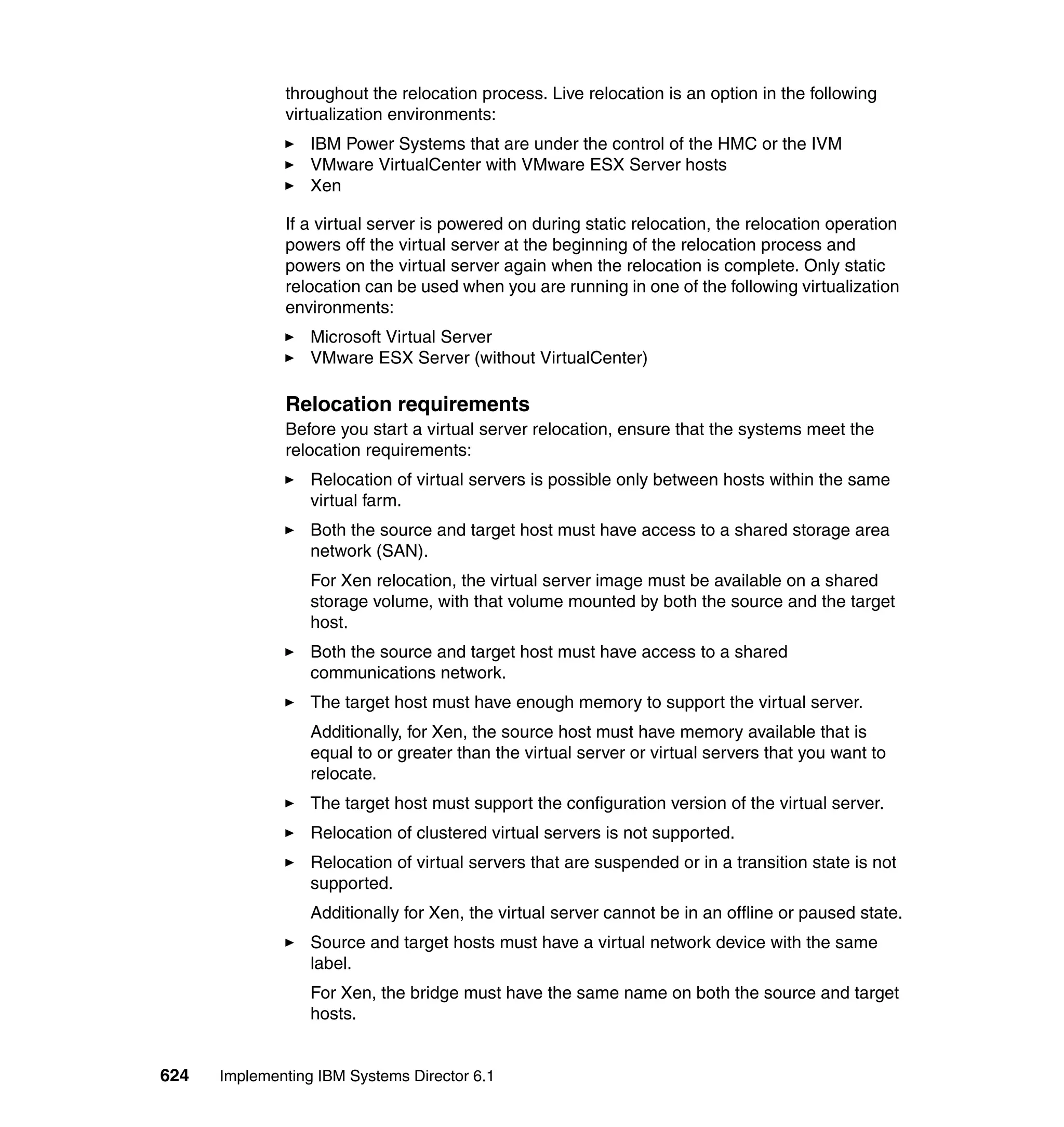 624 Implementing IBM Systems Director 6.1
throughout the relocation process. Live relocation is an option in the following
virtualization environments:
IBM Power Systems that are under the control of the HMC or the IVM
VMware VirtualCenter with VMware ESX Server hosts
Xen
If a virtual server is powered on during static relocation, the relocation operation
powers off the virtual server at the beginning of the relocation process and
powers on the virtual server again when the relocation is complete. Only static
relocation can be used when you are running in one of the following virtualization
environments:
Microsoft Virtual Server
VMware ESX Server (without VirtualCenter)
Relocation requirements
Before you start a virtual server relocation, ensure that the systems meet the
relocation requirements:
Relocation of virtual servers is possible only between hosts within the same
virtual farm.
Both the source and target host must have access to a shared storage area
network (SAN).
For Xen relocation, the virtual server image must be available on a shared
storage volume, with that volume mounted by both the source and the target
host.
Both the source and target host must have access to a shared
communications network.
The target host must have enough memory to support the virtual server.
Additionally, for Xen, the source host must have memory available that is
equal to or greater than the virtual server or virtual servers that you want to
relocate.
The target host must support the configuration version of the virtual server.
Relocation of clustered virtual servers is not supported.
Relocation of virtual servers that are suspended or in a transition state is not
supported.
Additionally for Xen, the virtual server cannot be in an offline or paused state.
Source and target hosts must have a virtual network device with the same
label.
For Xen, the bridge must have the same name on both the source and target
hosts.
 