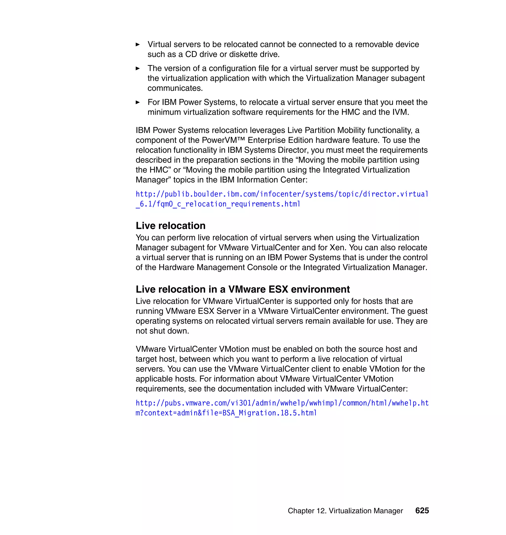 Chapter 12. Virtualization Manager 625
Virtual servers to be relocated cannot be connected to a removable device
such as a CD drive or diskette drive.
The version of a configuration file for a virtual server must be supported by
the virtualization application with which the Virtualization Manager subagent
communicates.
For IBM Power Systems, to relocate a virtual server ensure that you meet the
minimum virtualization software requirements for the HMC and the IVM.
IBM Power Systems relocation leverages Live Partition Mobility functionality, a
component of the PowerVM™ Enterprise Edition hardware feature. To use the
relocation functionality in IBM Systems Director, you must meet the requirements
described in the preparation sections in the “Moving the mobile partition using
the HMC” or “Moving the mobile partition using the Integrated Virtualization
Manager” topics in the IBM Information Center:
http://publib.boulder.ibm.com/infocenter/systems/topic/director.virtual
_6.1/fqm0_c_relocation_requirements.html
Live relocation
You can perform live relocation of virtual servers when using the Virtualization
Manager subagent for VMware VirtualCenter and for Xen. You can also relocate
a virtual server that is running on an IBM Power Systems that is under the control
of the Hardware Management Console or the Integrated Virtualization Manager.
Live relocation in a VMware ESX environment
Live relocation for VMware VirtualCenter is supported only for hosts that are
running VMware ESX Server in a VMware VirtualCenter environment. The guest
operating systems on relocated virtual servers remain available for use. They are
not shut down.
VMware VirtualCenter VMotion must be enabled on both the source host and
target host, between which you want to perform a live relocation of virtual
servers. You can use the VMware VirtualCenter client to enable VMotion for the
applicable hosts. For information about VMware VirtualCenter VMotion
requirements, see the documentation included with VMware VirtualCenter:
http://pubs.vmware.com/vi301/admin/wwhelp/wwhimpl/common/html/wwhelp.ht
m?context=admin&file=BSA_Migration.18.5.html
 