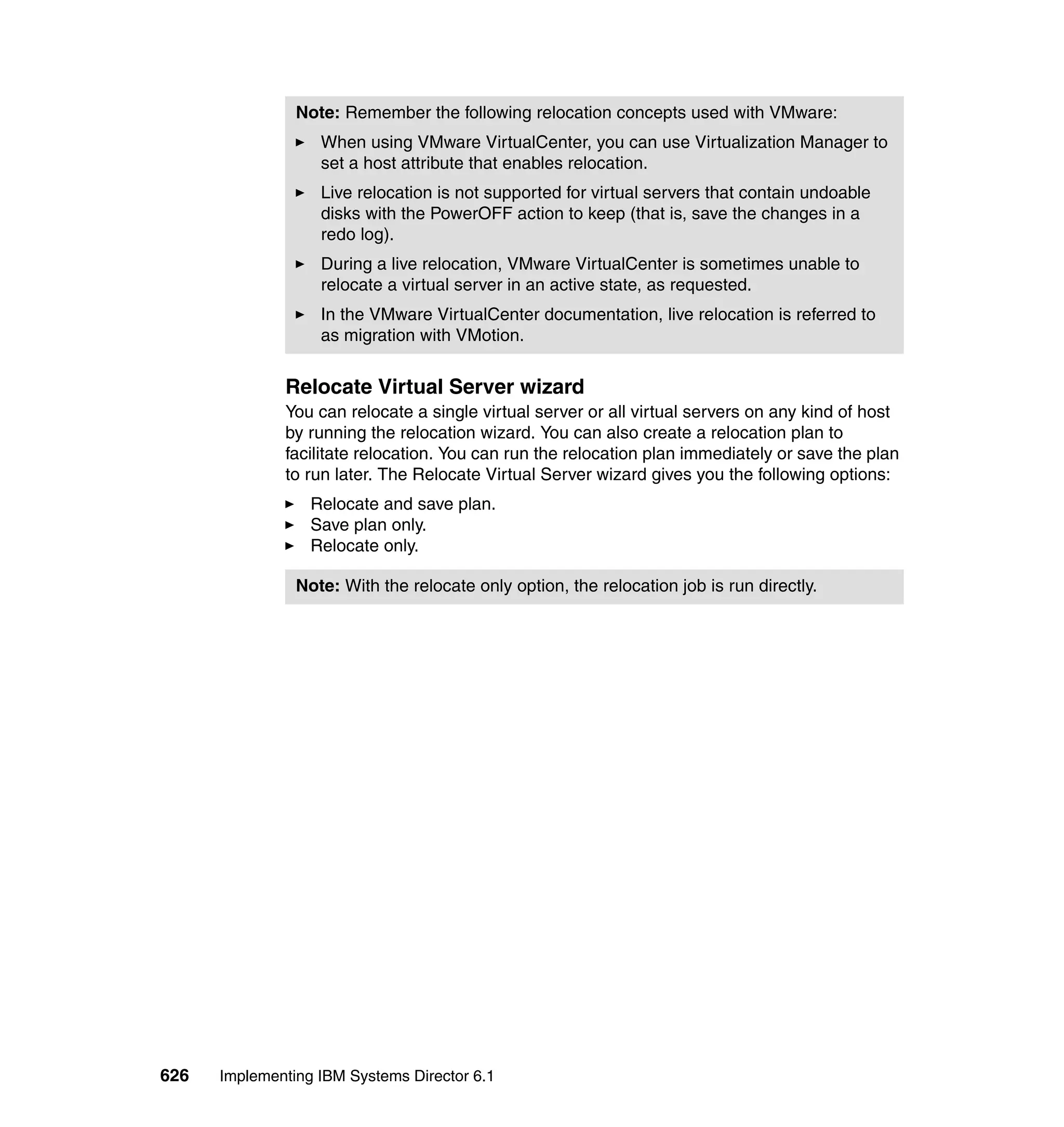 626 Implementing IBM Systems Director 6.1
Relocate Virtual Server wizard
You can relocate a single virtual server or all virtual servers on any kind of host
by running the relocation wizard. You can also create a relocation plan to
facilitate relocation. You can run the relocation plan immediately or save the plan
to run later. The Relocate Virtual Server wizard gives you the following options:
Relocate and save plan.
Save plan only.
Relocate only.
Note: Remember the following relocation concepts used with VMware:
When using VMware VirtualCenter, you can use Virtualization Manager to
set a host attribute that enables relocation.
Live relocation is not supported for virtual servers that contain undoable
disks with the PowerOFF action to keep (that is, save the changes in a
redo log).
During a live relocation, VMware VirtualCenter is sometimes unable to
relocate a virtual server in an active state, as requested.
In the VMware VirtualCenter documentation, live relocation is referred to
as migration with VMotion.
Note: With the relocate only option, the relocation job is run directly.
 