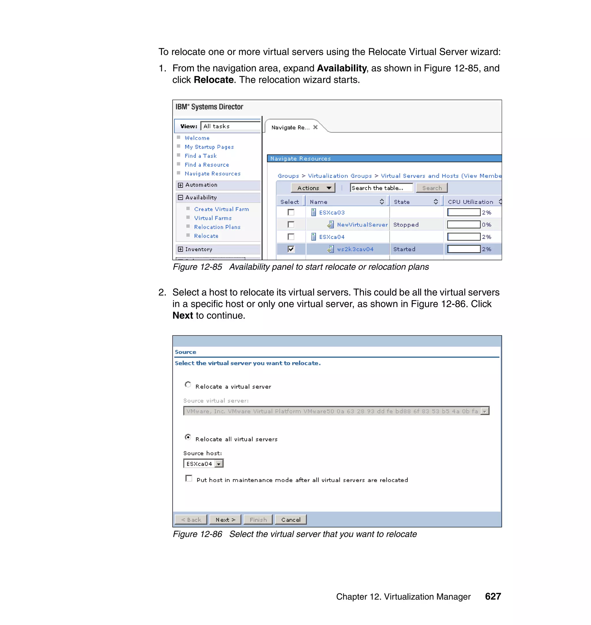 Chapter 12. Virtualization Manager 627
To relocate one or more virtual servers using the Relocate Virtual Server wizard:
1. From the navigation area, expand Availability, as shown in Figure 12-85, and
click Relocate. The relocation wizard starts.
Figure 12-85 Availability panel to start relocate or relocation plans
2. Select a host to relocate its virtual servers. This could be all the virtual servers
in a specific host or only one virtual server, as shown in Figure 12-86. Click
Next to continue.
Figure 12-86 Select the virtual server that you want to relocate
 