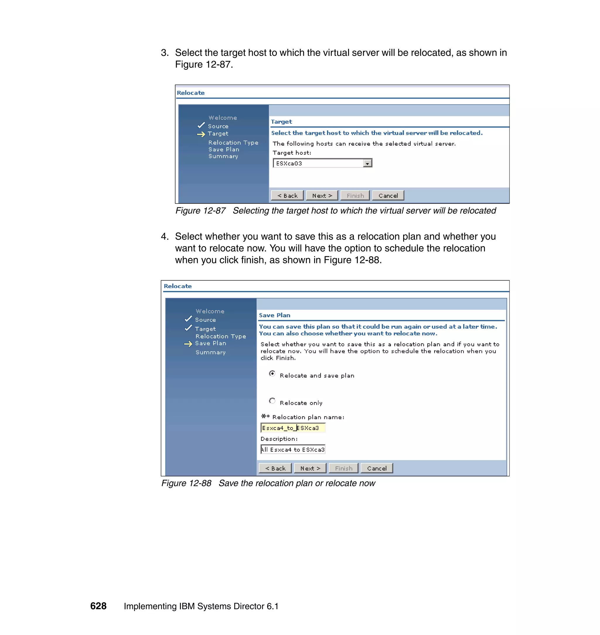 628 Implementing IBM Systems Director 6.1
3. Select the target host to which the virtual server will be relocated, as shown in
Figure 12-87.
Figure 12-87 Selecting the target host to which the virtual server will be relocated
4. Select whether you want to save this as a relocation plan and whether you
want to relocate now. You will have the option to schedule the relocation
when you click finish, as shown in Figure 12-88.
Figure 12-88 Save the relocation plan or relocate now
 
