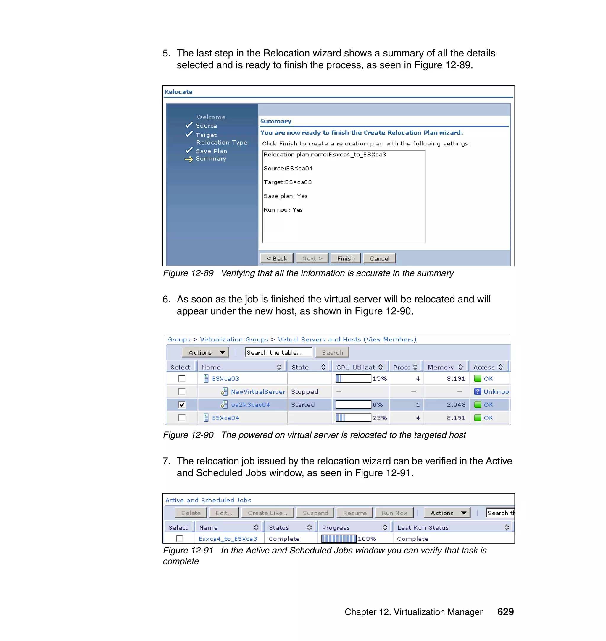Chapter 12. Virtualization Manager 629
5. The last step in the Relocation wizard shows a summary of all the details
selected and is ready to finish the process, as seen in Figure 12-89.
Figure 12-89 Verifying that all the information is accurate in the summary
6. As soon as the job is finished the virtual server will be relocated and will
appear under the new host, as shown in Figure 12-90.
Figure 12-90 The powered on virtual server is relocated to the targeted host
7. The relocation job issued by the relocation wizard can be verified in the Active
and Scheduled Jobs window, as seen in Figure 12-91.
Figure 12-91 In the Active and Scheduled Jobs window you can verify that task is
complete
 