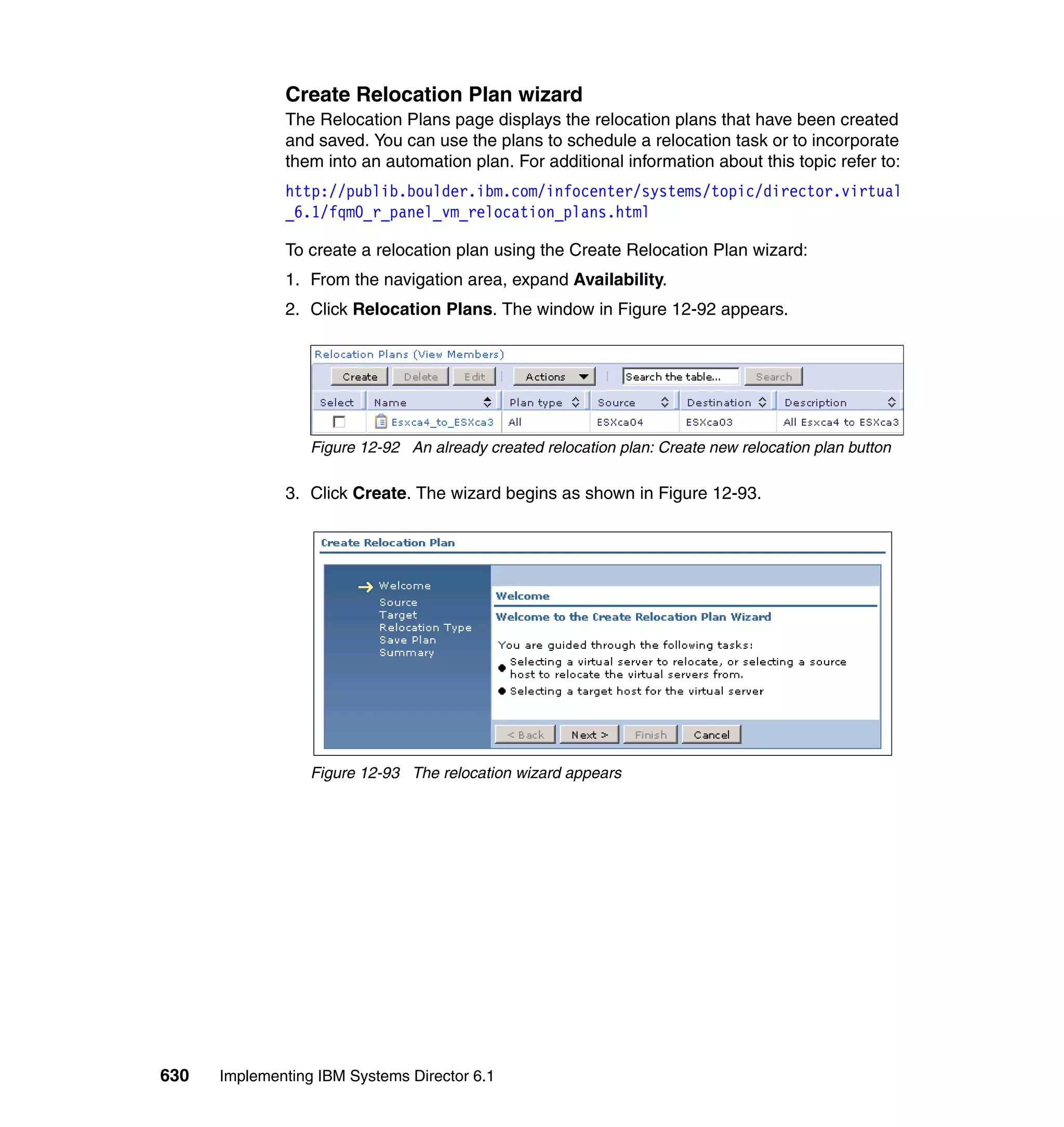 630 Implementing IBM Systems Director 6.1
Create Relocation Plan wizard
The Relocation Plans page displays the relocation plans that have been created
and saved. You can use the plans to schedule a relocation task or to incorporate
them into an automation plan. For additional information about this topic refer to:
http://publib.boulder.ibm.com/infocenter/systems/topic/director.virtual
_6.1/fqm0_r_panel_vm_relocation_plans.html
To create a relocation plan using the Create Relocation Plan wizard:
1. From the navigation area, expand Availability.
2. Click Relocation Plans. The window in Figure 12-92 appears.
Figure 12-92 An already created relocation plan: Create new relocation plan button
3. Click Create. The wizard begins as shown in Figure 12-93.
Figure 12-93 The relocation wizard appears
 