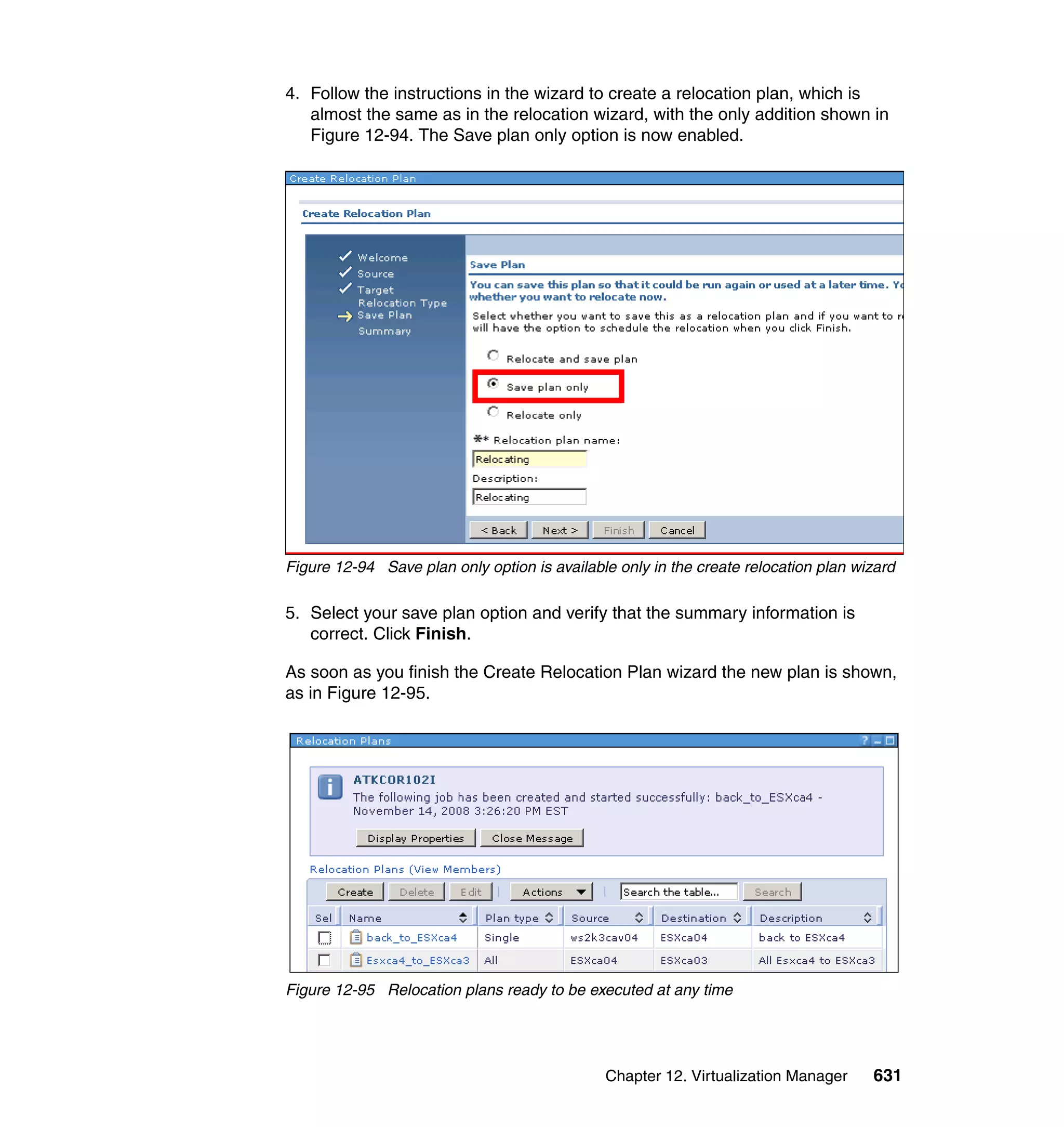 Chapter 12. Virtualization Manager 631
4. Follow the instructions in the wizard to create a relocation plan, which is
almost the same as in the relocation wizard, with the only addition shown in
Figure 12-94. The Save plan only option is now enabled.
Figure 12-94 Save plan only option is available only in the create relocation plan wizard
5. Select your save plan option and verify that the summary information is
correct. Click Finish.
As soon as you finish the Create Relocation Plan wizard the new plan is shown,
as in Figure 12-95.
Figure 12-95 Relocation plans ready to be executed at any time
 