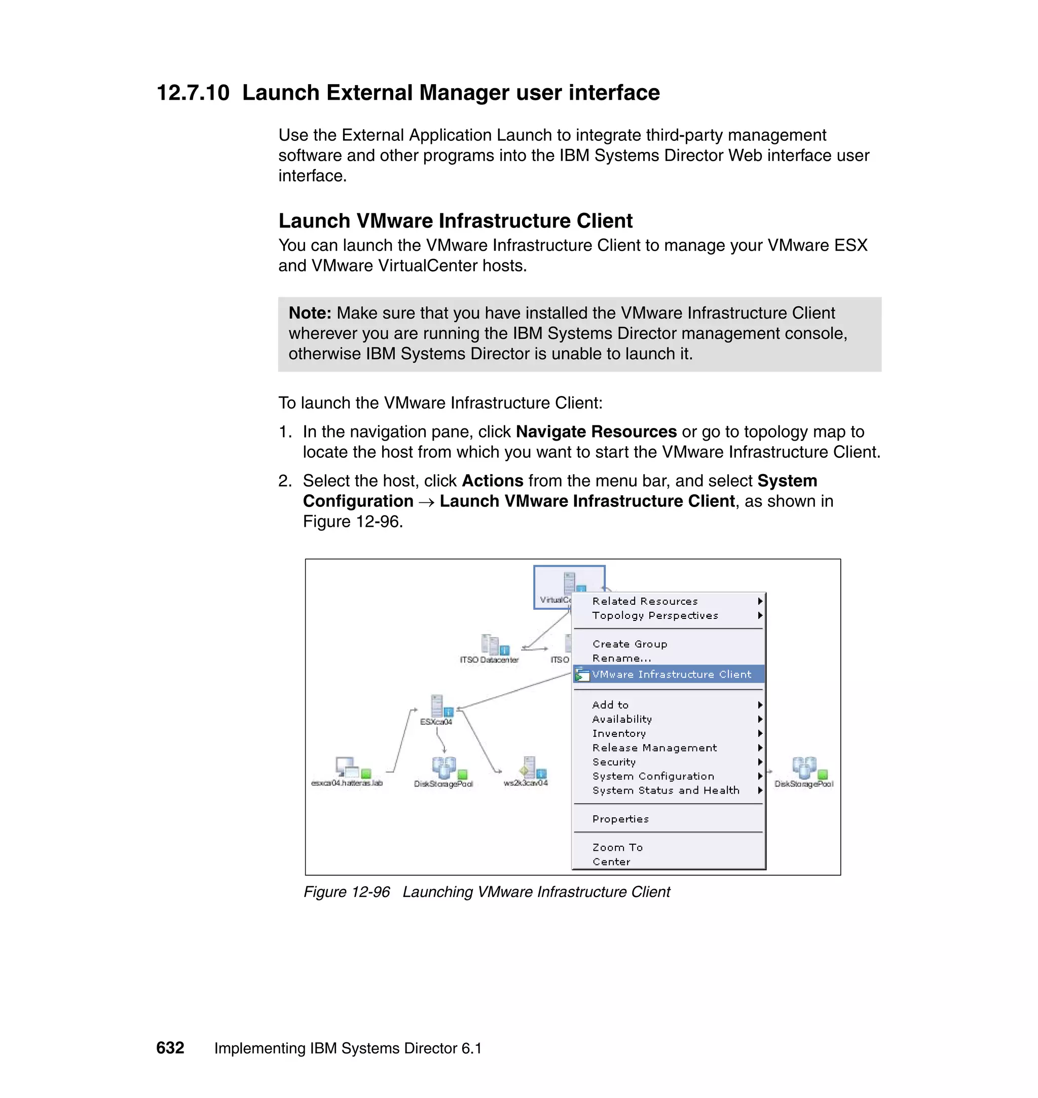 632 Implementing IBM Systems Director 6.1
12.7.10 Launch External Manager user interface
Use the External Application Launch to integrate third-party management
software and other programs into the IBM Systems Director Web interface user
interface.
Launch VMware Infrastructure Client
You can launch the VMware Infrastructure Client to manage your VMware ESX
and VMware VirtualCenter hosts.
To launch the VMware Infrastructure Client:
1. In the navigation pane, click Navigate Resources or go to topology map to
locate the host from which you want to start the VMware Infrastructure Client.
2. Select the host, click Actions from the menu bar, and select System
Configuration → Launch VMware Infrastructure Client, as shown in
Figure 12-96.
Figure 12-96 Launching VMware Infrastructure Client
Note: Make sure that you have installed the VMware Infrastructure Client
wherever you are running the IBM Systems Director management console,
otherwise IBM Systems Director is unable to launch it.
 