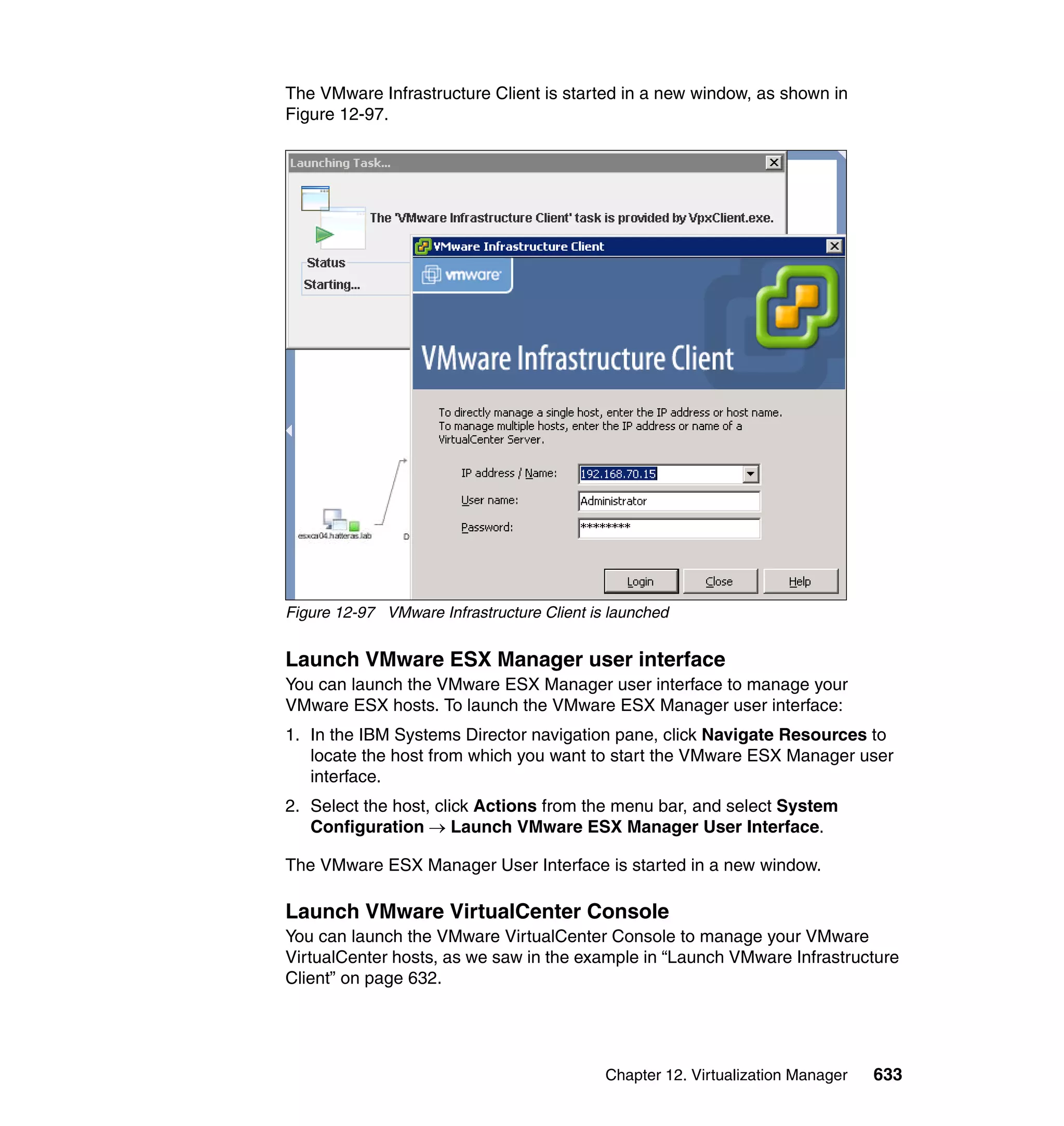 Chapter 12. Virtualization Manager 633
The VMware Infrastructure Client is started in a new window, as shown in
Figure 12-97.
Figure 12-97 VMware Infrastructure Client is launched
Launch VMware ESX Manager user interface
You can launch the VMware ESX Manager user interface to manage your
VMware ESX hosts. To launch the VMware ESX Manager user interface:
1. In the IBM Systems Director navigation pane, click Navigate Resources to
locate the host from which you want to start the VMware ESX Manager user
interface.
2. Select the host, click Actions from the menu bar, and select System
Configuration → Launch VMware ESX Manager User Interface.
The VMware ESX Manager User Interface is started in a new window.
Launch VMware VirtualCenter Console
You can launch the VMware VirtualCenter Console to manage your VMware
VirtualCenter hosts, as we saw in the example in “Launch VMware Infrastructure
Client” on page 632.
 