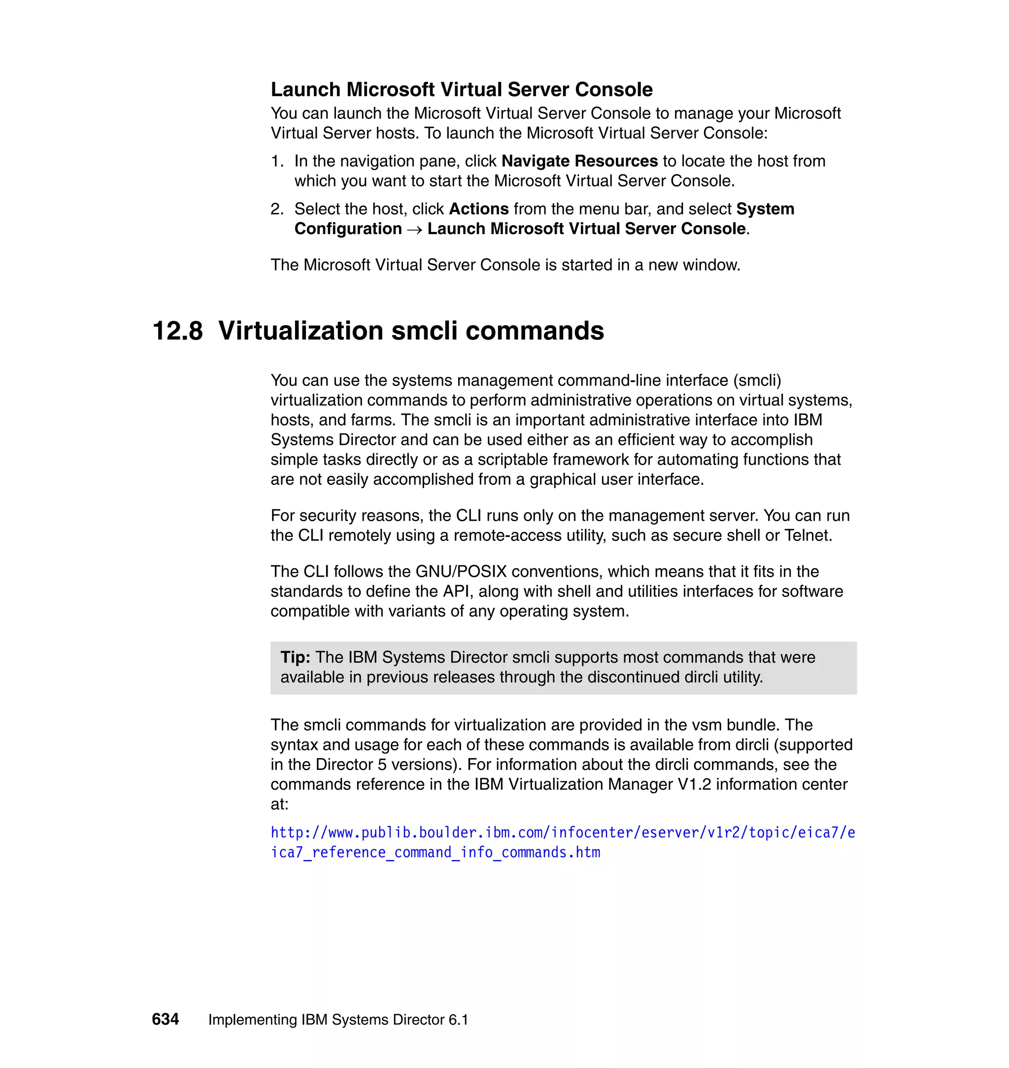 634 Implementing IBM Systems Director 6.1
Launch Microsoft Virtual Server Console
You can launch the Microsoft Virtual Server Console to manage your Microsoft
Virtual Server hosts. To launch the Microsoft Virtual Server Console:
1. In the navigation pane, click Navigate Resources to locate the host from
which you want to start the Microsoft Virtual Server Console.
2. Select the host, click Actions from the menu bar, and select System
Configuration → Launch Microsoft Virtual Server Console.
The Microsoft Virtual Server Console is started in a new window.
12.8 Virtualization smcli commands
You can use the systems management command-line interface (smcli)
virtualization commands to perform administrative operations on virtual systems,
hosts, and farms. The smcli is an important administrative interface into IBM
Systems Director and can be used either as an efficient way to accomplish
simple tasks directly or as a scriptable framework for automating functions that
are not easily accomplished from a graphical user interface.
For security reasons, the CLI runs only on the management server. You can run
the CLI remotely using a remote-access utility, such as secure shell or Telnet.
The CLI follows the GNU/POSIX conventions, which means that it fits in the
standards to define the API, along with shell and utilities interfaces for software
compatible with variants of any operating system.
The smcli commands for virtualization are provided in the vsm bundle. The
syntax and usage for each of these commands is available from dircli (supported
in the Director 5 versions). For information about the dircli commands, see the
commands reference in the IBM Virtualization Manager V1.2 information center
at:
http://www.publib.boulder.ibm.com/infocenter/eserver/v1r2/topic/eica7/e
ica7_reference_command_info_commands.htm
Tip: The IBM Systems Director smcli supports most commands that were
available in previous releases through the discontinued dircli utility.
 