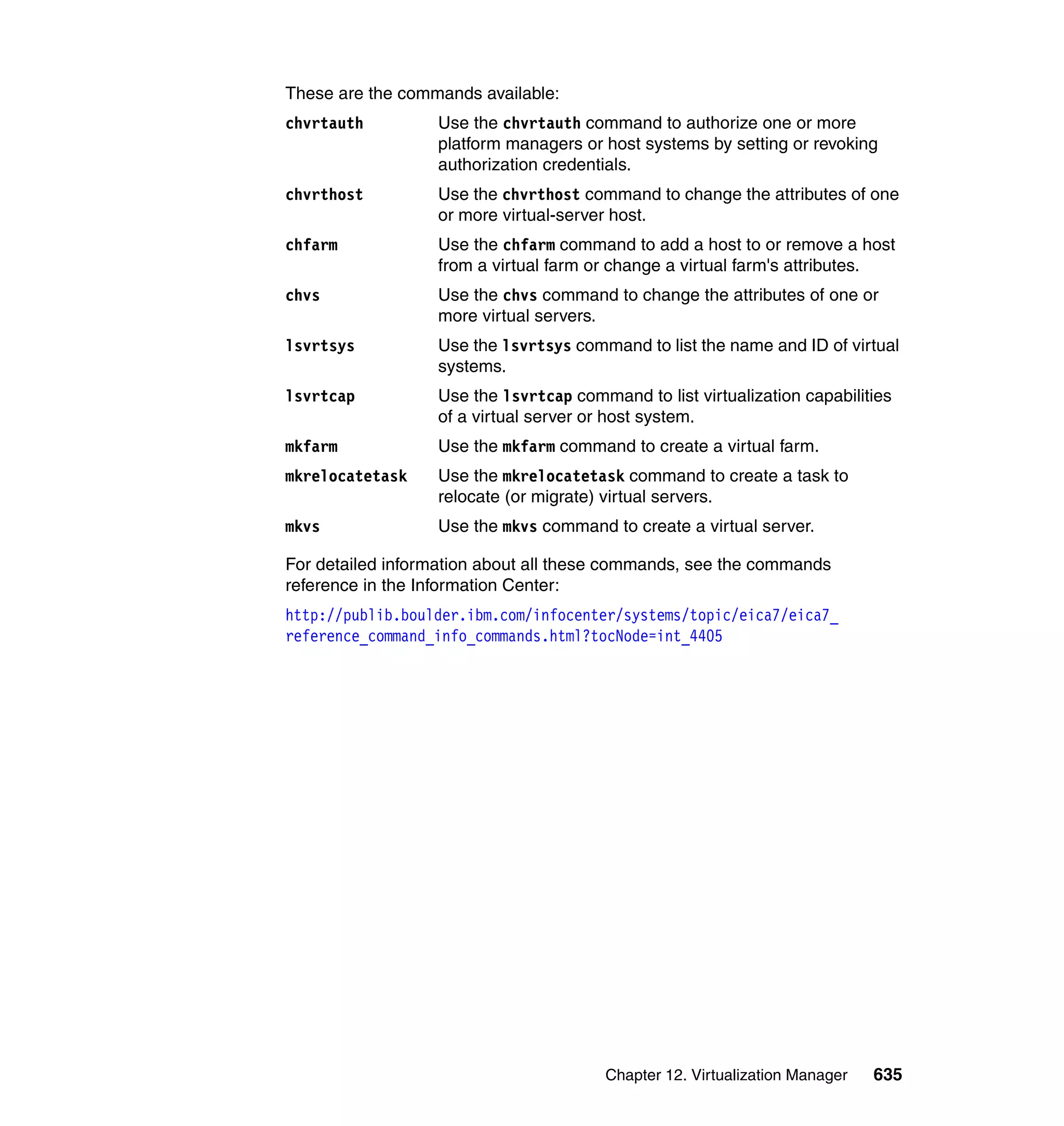 Chapter 12. Virtualization Manager 635
These are the commands available:
chvrtauth Use the chvrtauth command to authorize one or more
platform managers or host systems by setting or revoking
authorization credentials.
chvrthost Use the chvrthost command to change the attributes of one
or more virtual-server host.
chfarm Use the chfarm command to add a host to or remove a host
from a virtual farm or change a virtual farm's attributes.
chvs Use the chvs command to change the attributes of one or
more virtual servers.
lsvrtsys Use the lsvrtsys command to list the name and ID of virtual
systems.
lsvrtcap Use the lsvrtcap command to list virtualization capabilities
of a virtual server or host system.
mkfarm Use the mkfarm command to create a virtual farm.
mkrelocatetask Use the mkrelocatetask command to create a task to
relocate (or migrate) virtual servers.
mkvs Use the mkvs command to create a virtual server.
For detailed information about all these commands, see the commands
reference in the Information Center:
http://publib.boulder.ibm.com/infocenter/systems/topic/eica7/eica7_
reference_command_info_commands.html?tocNode=int_4405
 