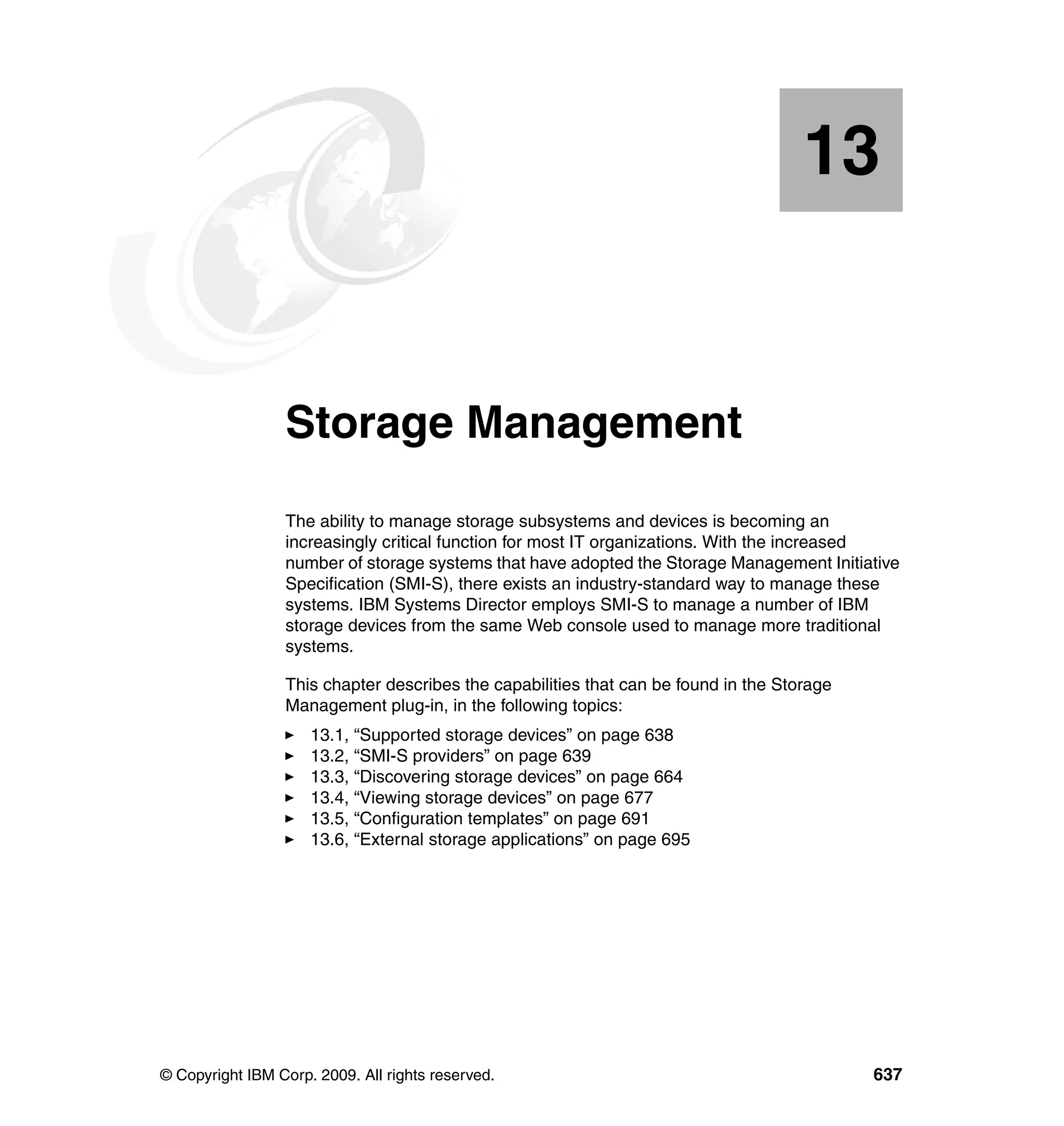 © Copyright IBM Corp. 2009. All rights reserved. 637
Chapter 13. Storage Management
The ability to manage storage subsystems and devices is becoming an
increasingly critical function for most IT organizations. With the increased
number of storage systems that have adopted the Storage Management Initiative
Specification (SMI-S), there exists an industry-standard way to manage these
systems. IBM Systems Director employs SMI-S to manage a number of IBM
storage devices from the same Web console used to manage more traditional
systems.
This chapter describes the capabilities that can be found in the Storage
Management plug-in, in the following topics:
13.1, “Supported storage devices” on page 638
13.2, “SMI-S providers” on page 639
13.3, “Discovering storage devices” on page 664
13.4, “Viewing storage devices” on page 677
13.5, “Configuration templates” on page 691
13.6, “External storage applications” on page 695
13
 