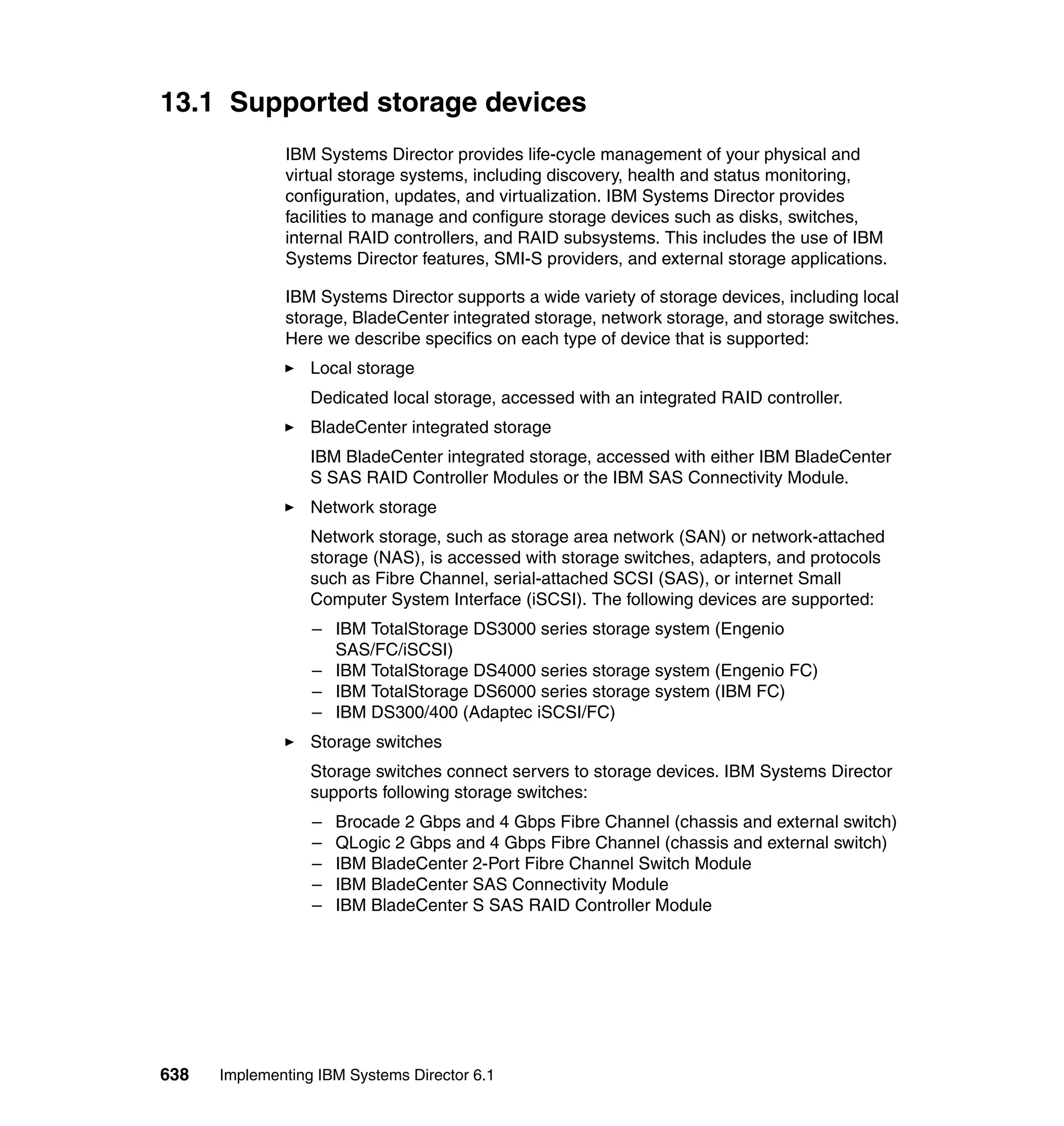 638 Implementing IBM Systems Director 6.1
13.1 Supported storage devices
IBM Systems Director provides life-cycle management of your physical and
virtual storage systems, including discovery, health and status monitoring,
configuration, updates, and virtualization. IBM Systems Director provides
facilities to manage and configure storage devices such as disks, switches,
internal RAID controllers, and RAID subsystems. This includes the use of IBM
Systems Director features, SMI-S providers, and external storage applications.
IBM Systems Director supports a wide variety of storage devices, including local
storage, BladeCenter integrated storage, network storage, and storage switches.
Here we describe specifics on each type of device that is supported:
Local storage
Dedicated local storage, accessed with an integrated RAID controller.
BladeCenter integrated storage
IBM BladeCenter integrated storage, accessed with either IBM BladeCenter
S SAS RAID Controller Modules or the IBM SAS Connectivity Module.
Network storage
Network storage, such as storage area network (SAN) or network-attached
storage (NAS), is accessed with storage switches, adapters, and protocols
such as Fibre Channel, serial-attached SCSI (SAS), or internet Small
Computer System Interface (iSCSI). The following devices are supported:
– IBM TotalStorage DS3000 series storage system (Engenio
SAS/FC/iSCSI)
– IBM TotalStorage DS4000 series storage system (Engenio FC)
– IBM TotalStorage DS6000 series storage system (IBM FC)
– IBM DS300/400 (Adaptec iSCSI/FC)
Storage switches
Storage switches connect servers to storage devices. IBM Systems Director
supports following storage switches:
– Brocade 2 Gbps and 4 Gbps Fibre Channel (chassis and external switch)
– QLogic 2 Gbps and 4 Gbps Fibre Channel (chassis and external switch)
– IBM BladeCenter 2-Port Fibre Channel Switch Module
– IBM BladeCenter SAS Connectivity Module
– IBM BladeCenter S SAS RAID Controller Module
 
