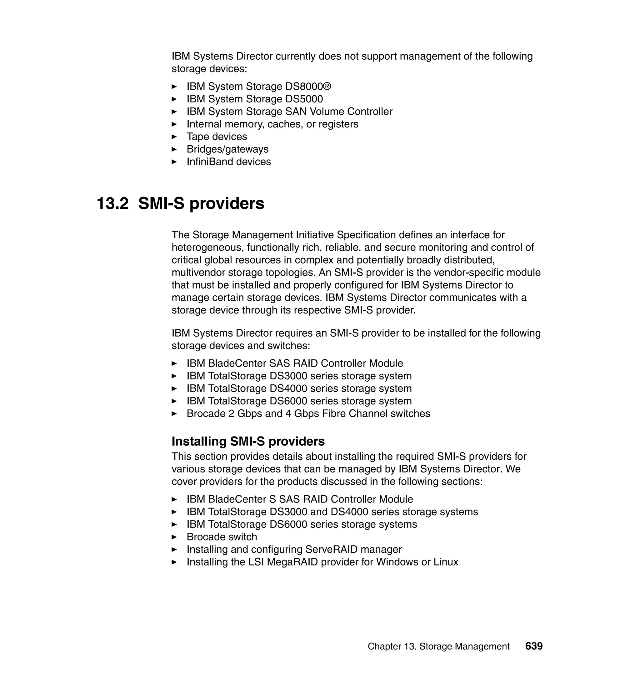 Chapter 13. Storage Management 639
IBM Systems Director currently does not support management of the following
storage devices:
IBM System Storage DS8000®
IBM System Storage DS5000
IBM System Storage SAN Volume Controller
Internal memory, caches, or registers
Tape devices
Bridges/gateways
InfiniBand devices
13.2 SMI-S providers
The Storage Management Initiative Specification defines an interface for
heterogeneous, functionally rich, reliable, and secure monitoring and control of
critical global resources in complex and potentially broadly distributed,
multivendor storage topologies. An SMI-S provider is the vendor-specific module
that must be installed and properly configured for IBM Systems Director to
manage certain storage devices. IBM Systems Director communicates with a
storage device through its respective SMI-S provider.
IBM Systems Director requires an SMI-S provider to be installed for the following
storage devices and switches:
IBM BladeCenter SAS RAID Controller Module
IBM TotalStorage DS3000 series storage system
IBM TotalStorage DS4000 series storage system
IBM TotalStorage DS6000 series storage system
Brocade 2 Gbps and 4 Gbps Fibre Channel switches
Installing SMI-S providers
This section provides details about installing the required SMI-S providers for
various storage devices that can be managed by IBM Systems Director. We
cover providers for the products discussed in the following sections:
IBM BladeCenter S SAS RAID Controller Module
IBM TotalStorage DS3000 and DS4000 series storage systems
IBM TotalStorage DS6000 series storage systems
Brocade switch
Installing and configuring ServeRAID manager
Installing the LSI MegaRAID provider for Windows or Linux
 