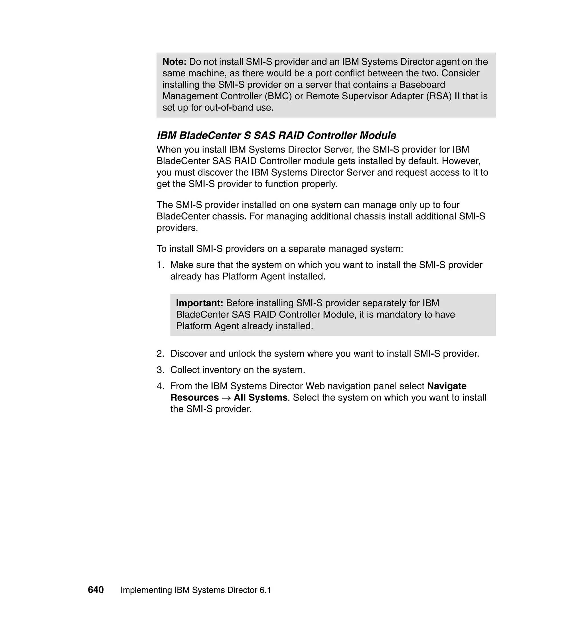 640 Implementing IBM Systems Director 6.1
IBM BladeCenter S SAS RAID Controller Module
When you install IBM Systems Director Server, the SMI-S provider for IBM
BladeCenter SAS RAID Controller module gets installed by default. However,
you must discover the IBM Systems Director Server and request access to it to
get the SMI-S provider to function properly.
The SMI-S provider installed on one system can manage only up to four
BladeCenter chassis. For managing additional chassis install additional SMI-S
providers.
To install SMI-S providers on a separate managed system:
1. Make sure that the system on which you want to install the SMI-S provider
already has Platform Agent installed.
2. Discover and unlock the system where you want to install SMI-S provider.
3. Collect inventory on the system.
4. From the IBM Systems Director Web navigation panel select Navigate
Resources → All Systems. Select the system on which you want to install
the SMI-S provider.
Note: Do not install SMI-S provider and an IBM Systems Director agent on the
same machine, as there would be a port conflict between the two. Consider
installing the SMI-S provider on a server that contains a Baseboard
Management Controller (BMC) or Remote Supervisor Adapter (RSA) II that is
set up for out-of-band use.
Important: Before installing SMI-S provider separately for IBM
BladeCenter SAS RAID Controller Module, it is mandatory to have
Platform Agent already installed.
 