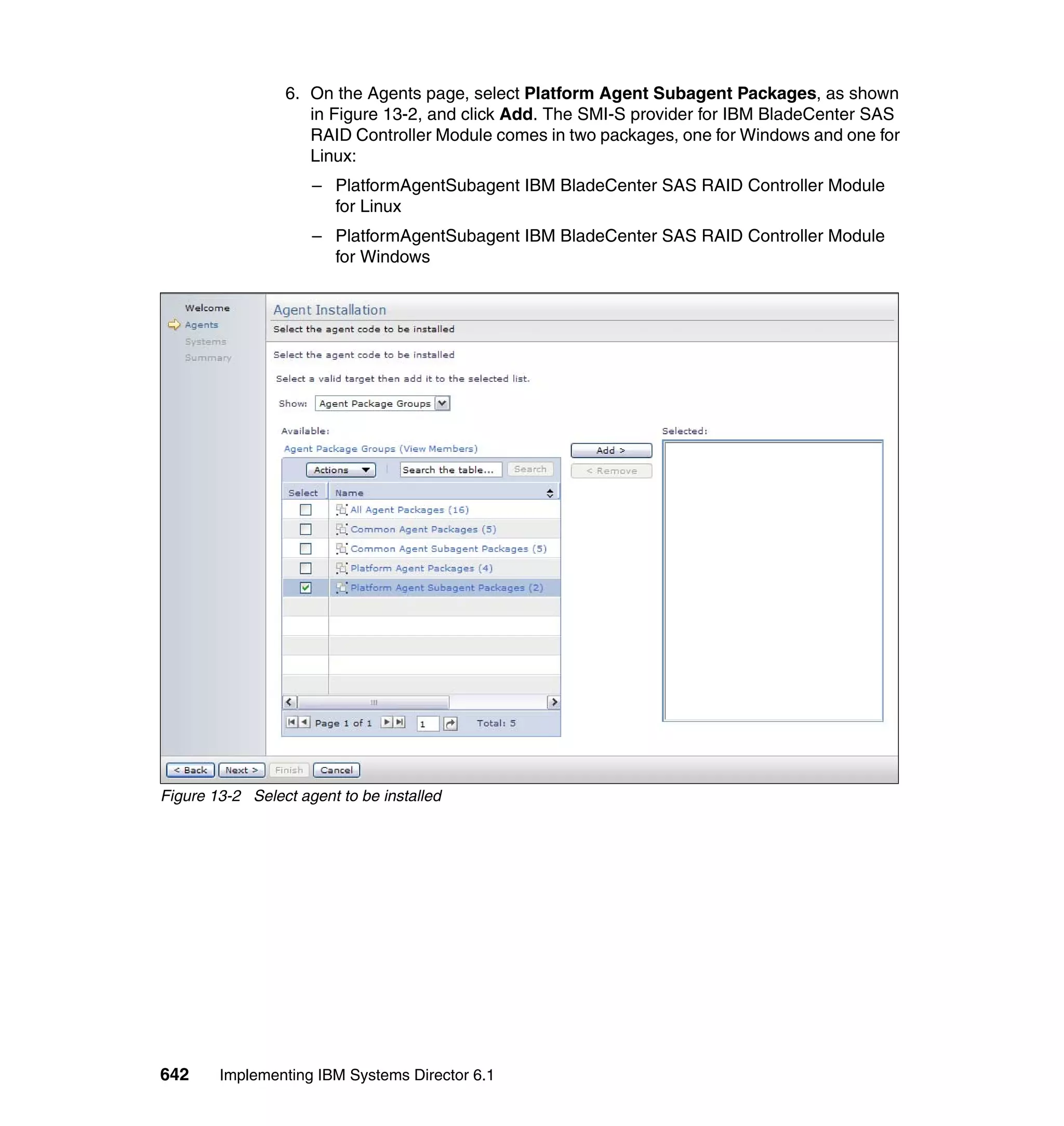 642 Implementing IBM Systems Director 6.1
6. On the Agents page, select Platform Agent Subagent Packages, as shown
in Figure 13-2, and click Add. The SMI-S provider for IBM BladeCenter SAS
RAID Controller Module comes in two packages, one for Windows and one for
Linux:
– PlatformAgentSubagent IBM BladeCenter SAS RAID Controller Module
for Linux
– PlatformAgentSubagent IBM BladeCenter SAS RAID Controller Module
for Windows
Figure 13-2 Select agent to be installed
 