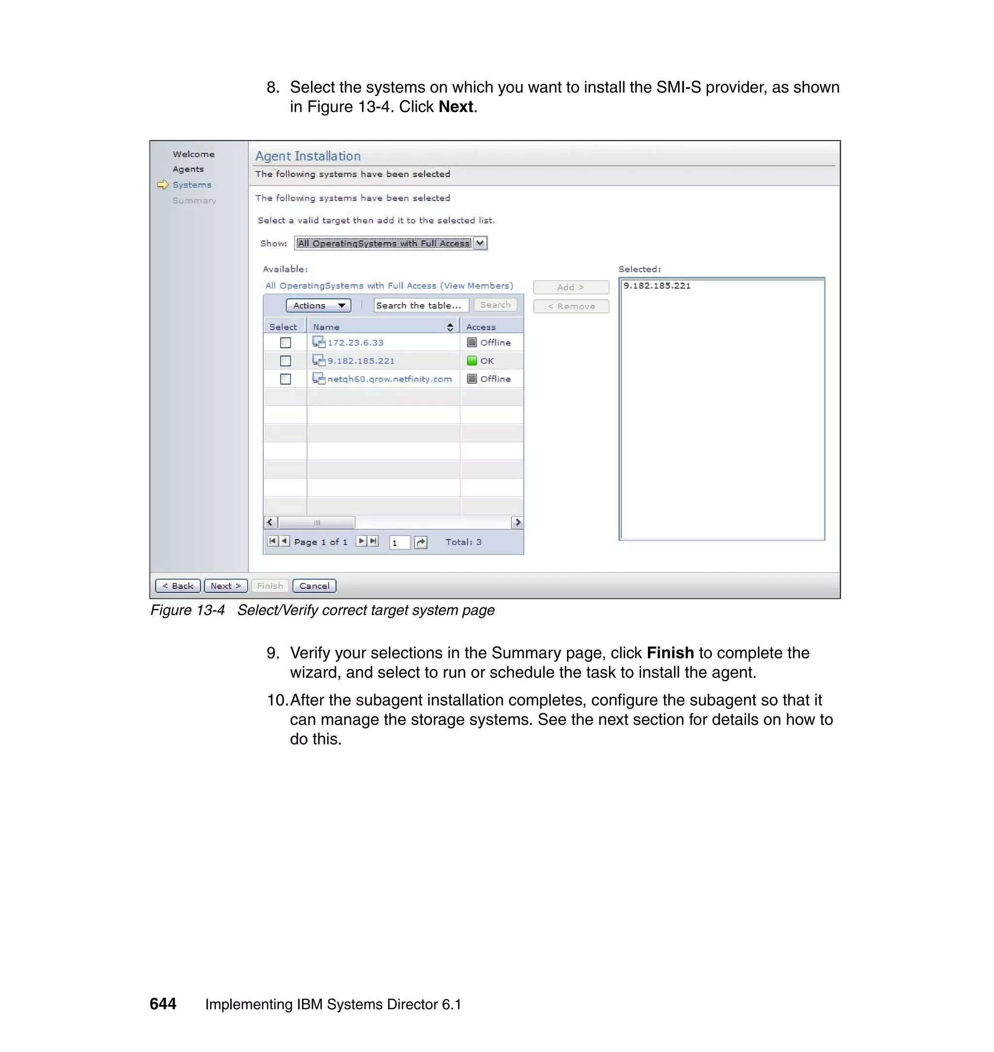 644 Implementing IBM Systems Director 6.1
8. Select the systems on which you want to install the SMI-S provider, as shown
in Figure 13-4. Click Next.
Figure 13-4 Select/Verify correct target system page
9. Verify your selections in the Summary page, click Finish to complete the
wizard, and select to run or schedule the task to install the agent.
10.After the subagent installation completes, configure the subagent so that it
can manage the storage systems. See the next section for details on how to
do this.
 