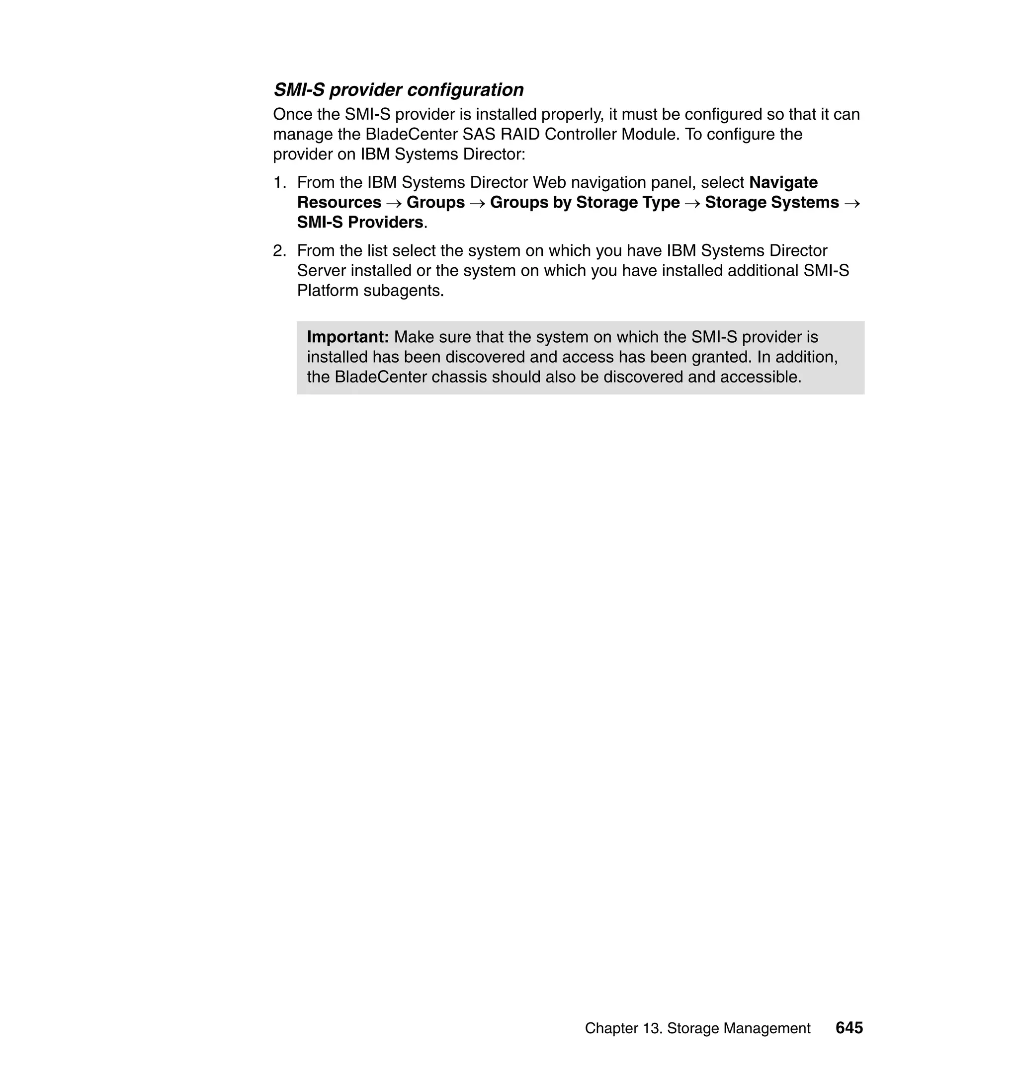 Chapter 13. Storage Management 645
SMI-S provider configuration
Once the SMI-S provider is installed properly, it must be configured so that it can
manage the BladeCenter SAS RAID Controller Module. To configure the
provider on IBM Systems Director:
1. From the IBM Systems Director Web navigation panel, select Navigate
Resources → Groups → Groups by Storage Type → Storage Systems →
SMI-S Providers.
2. From the list select the system on which you have IBM Systems Director
Server installed or the system on which you have installed additional SMI-S
Platform subagents.
Important: Make sure that the system on which the SMI-S provider is
installed has been discovered and access has been granted. In addition,
the BladeCenter chassis should also be discovered and accessible.
 