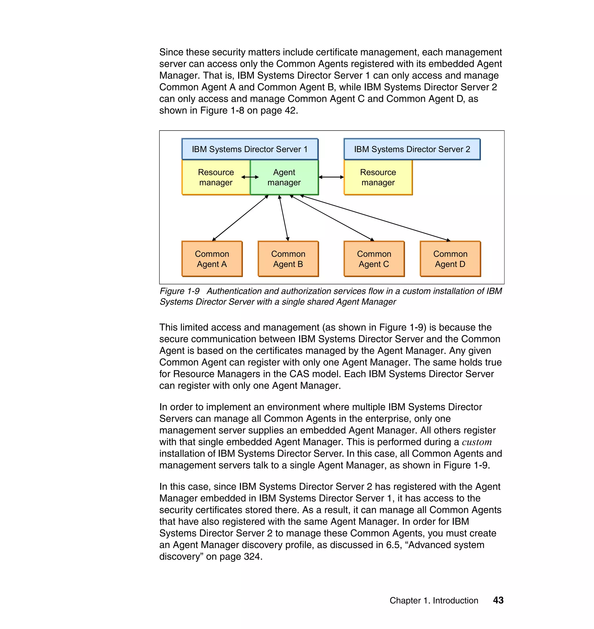 Chapter 1. Introduction 43
Since these security matters include certificate management, each management
server can access only the Common Agents registered with its embedded Agent
Manager. That is, IBM Systems Director Server 1 can only access and manage
Common Agent A and Common Agent B, while IBM Systems Director Server 2
can only access and manage Common Agent C and Common Agent D, as
shown in Figure 1-8 on page 42.
Figure 1-9 Authentication and authorization services flow in a custom installation of IBM
Systems Director Server with a single shared Agent Manager
This limited access and management (as shown in Figure 1-9) is because the
secure communication between IBM Systems Director Server and the Common
Agent is based on the certificates managed by the Agent Manager. Any given
Common Agent can register with only one Agent Manager. The same holds true
for Resource Managers in the CAS model. Each IBM Systems Director Server
can register with only one Agent Manager.
In order to implement an environment where multiple IBM Systems Director
Servers can manage all Common Agents in the enterprise, only one
management server supplies an embedded Agent Manager. All others register
with that single embedded Agent Manager. This is performed during a custom
installation of IBM Systems Director Server. In this case, all Common Agents and
management servers talk to a single Agent Manager, as shown in Figure 1-9.
In this case, since IBM Systems Director Server 2 has registered with the Agent
Manager embedded in IBM Systems Director Server 1, it has access to the
security certificates stored there. As a result, it can manage all Common Agents
that have also registered with the same Agent Manager. In order for IBM
Systems Director Server 2 to manage these Common Agents, you must create
an Agent Manager discovery profile, as discussed in 6.5, “Advanced system
discovery” on page 324.
Resource
manager
Agent
manager
IBM Systems Director Server 1
Common
Agent A
Common
Agent B
Resource
manager
IBM Systems Director Server 2
Common
Agent C
Common
Agent D
 