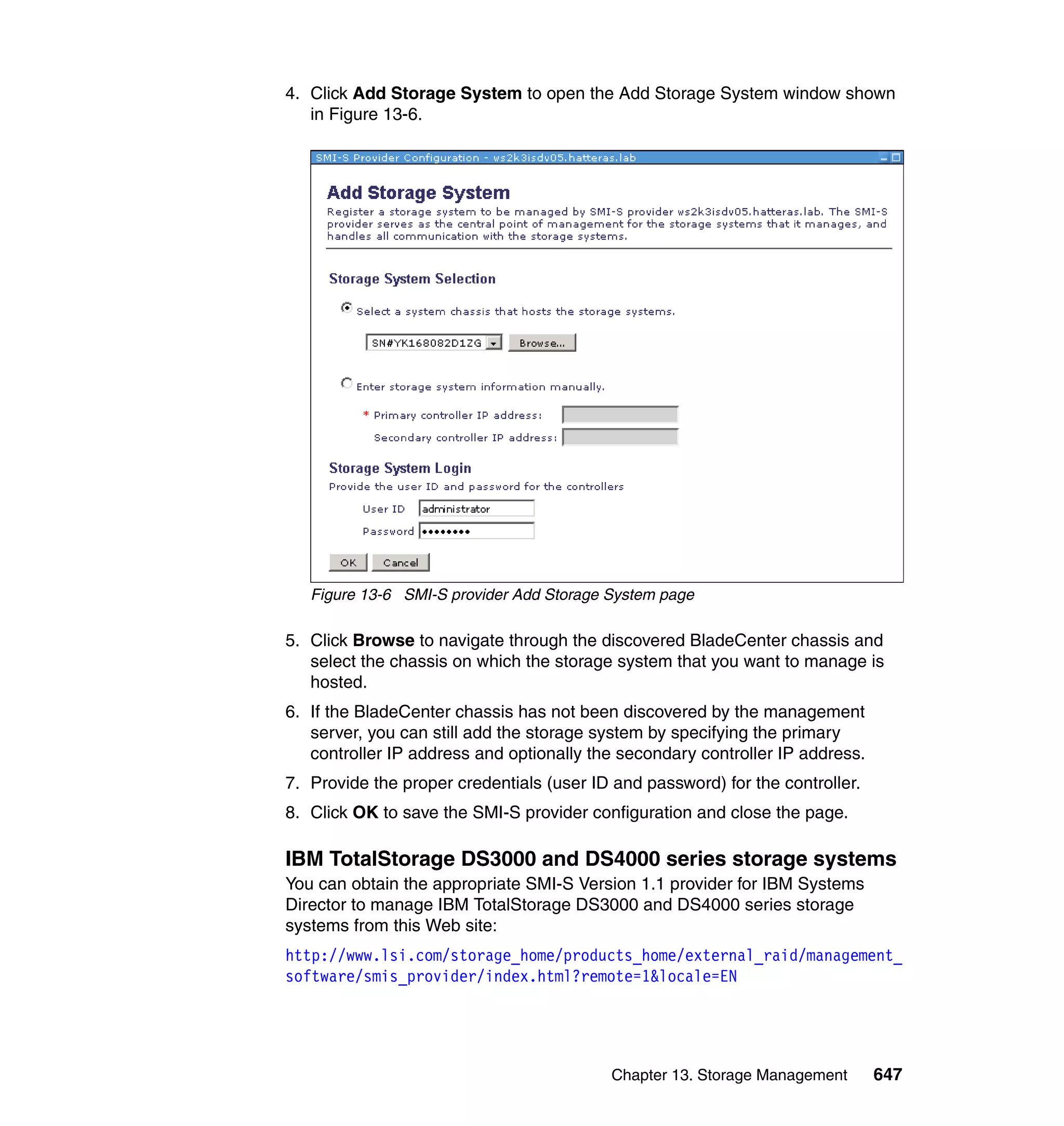 Chapter 13. Storage Management 647
4. Click Add Storage System to open the Add Storage System window shown
in Figure 13-6.
Figure 13-6 SMI-S provider Add Storage System page
5. Click Browse to navigate through the discovered BladeCenter chassis and
select the chassis on which the storage system that you want to manage is
hosted.
6. If the BladeCenter chassis has not been discovered by the management
server, you can still add the storage system by specifying the primary
controller IP address and optionally the secondary controller IP address.
7. Provide the proper credentials (user ID and password) for the controller.
8. Click OK to save the SMI-S provider configuration and close the page.
IBM TotalStorage DS3000 and DS4000 series storage systems
You can obtain the appropriate SMI-S Version 1.1 provider for IBM Systems
Director to manage IBM TotalStorage DS3000 and DS4000 series storage
systems from this Web site:
http://www.lsi.com/storage_home/products_home/external_raid/management_
software/smis_provider/index.html?remote=1&locale=EN
 