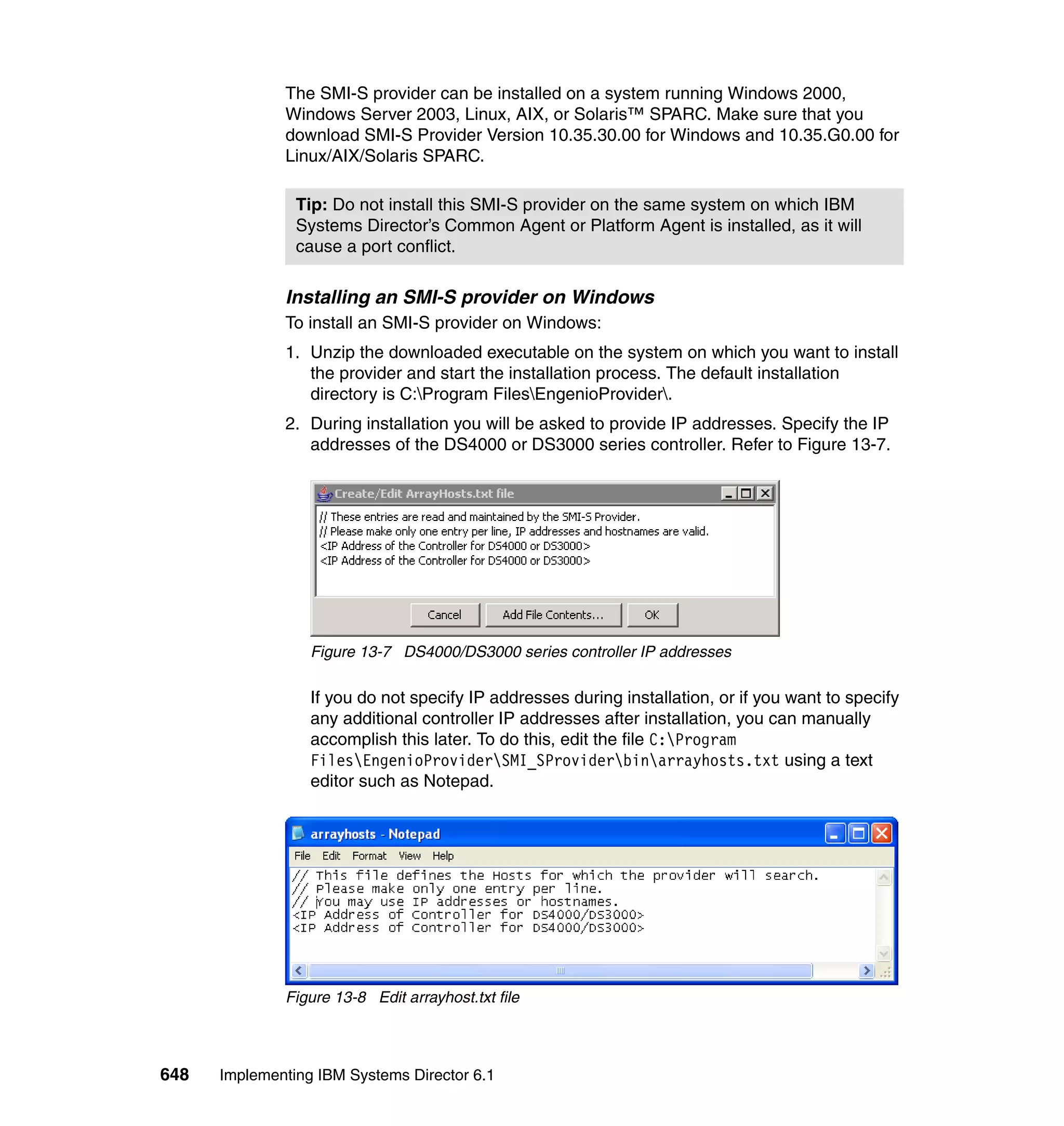 648 Implementing IBM Systems Director 6.1
The SMI-S provider can be installed on a system running Windows 2000,
Windows Server 2003, Linux, AIX, or Solaris™ SPARC. Make sure that you
download SMI-S Provider Version 10.35.30.00 for Windows and 10.35.G0.00 for
Linux/AIX/Solaris SPARC.
Installing an SMI-S provider on Windows
To install an SMI-S provider on Windows:
1. Unzip the downloaded executable on the system on which you want to install
the provider and start the installation process. The default installation
directory is C:Program FilesEngenioProvider.
2. During installation you will be asked to provide IP addresses. Specify the IP
addresses of the DS4000 or DS3000 series controller. Refer to Figure 13-7.
Figure 13-7 DS4000/DS3000 series controller IP addresses
If you do not specify IP addresses during installation, or if you want to specify
any additional controller IP addresses after installation, you can manually
accomplish this later. To do this, edit the file C:Program
FilesEngenioProviderSMI_SProviderbinarrayhosts.txt using a text
editor such as Notepad.
Figure 13-8 Edit arrayhost.txt file
Tip: Do not install this SMI-S provider on the same system on which IBM
Systems Director’s Common Agent or Platform Agent is installed, as it will
cause a port conflict.
 