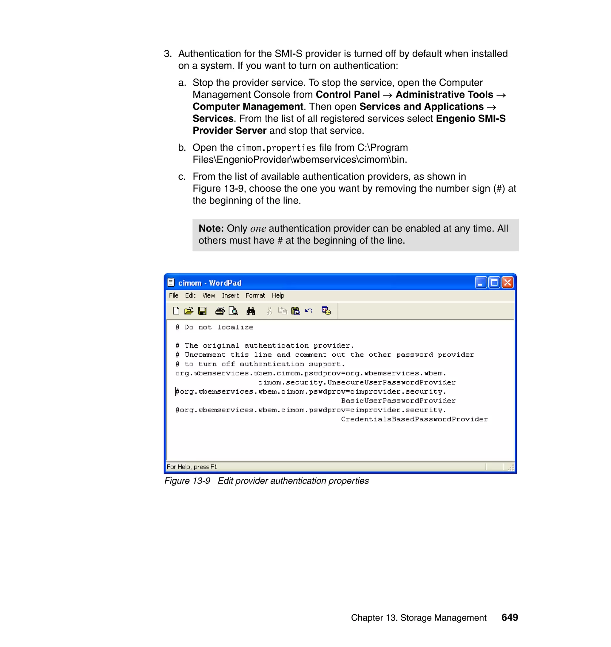 Chapter 13. Storage Management 649
3. Authentication for the SMI-S provider is turned off by default when installed
on a system. If you want to turn on authentication:
a. Stop the provider service. To stop the service, open the Computer
Management Console from Control Panel → Administrative Tools →
Computer Management. Then open Services and Applications →
Services. From the list of all registered services select Engenio SMI-S
Provider Server and stop that service.
b. Open the cimom.properties file from C:Program
FilesEngenioProviderwbemservicescimombin.
c. From the list of available authentication providers, as shown in
Figure 13-9, choose the one you want by removing the number sign (#) at
the beginning of the line.
Figure 13-9 Edit provider authentication properties
Note: Only one authentication provider can be enabled at any time. All
others must have # at the beginning of the line.
 