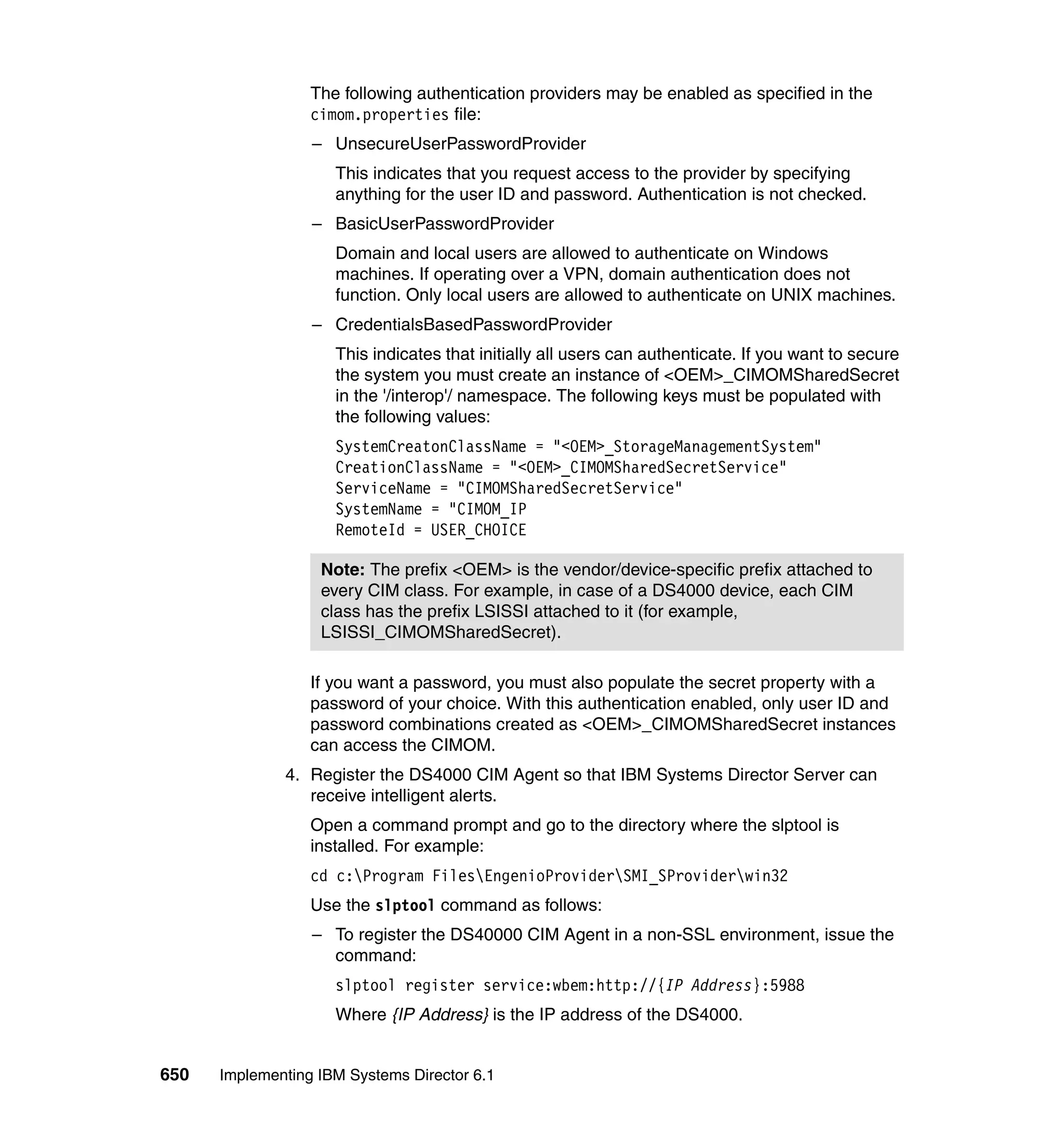 650 Implementing IBM Systems Director 6.1
The following authentication providers may be enabled as specified in the
cimom.properties file:
– UnsecureUserPasswordProvider
This indicates that you request access to the provider by specifying
anything for the user ID and password. Authentication is not checked.
– BasicUserPasswordProvider
Domain and local users are allowed to authenticate on Windows
machines. If operating over a VPN, domain authentication does not
function. Only local users are allowed to authenticate on UNIX machines.
– CredentialsBasedPasswordProvider
This indicates that initially all users can authenticate. If you want to secure
the system you must create an instance of <OEM>_CIMOMSharedSecret
in the '/interop'/ namespace. The following keys must be populated with
the following values:
SystemCreatonClassName = "<OEM>_StorageManagementSystem"
CreationClassName = "<OEM>_CIMOMSharedSecretService"
ServiceName = "CIMOMSharedSecretService"
SystemName = "CIMOM_IP
RemoteId = USER_CHOICE
If you want a password, you must also populate the secret property with a
password of your choice. With this authentication enabled, only user ID and
password combinations created as <OEM>_CIMOMSharedSecret instances
can access the CIMOM.
4. Register the DS4000 CIM Agent so that IBM Systems Director Server can
receive intelligent alerts.
Open a command prompt and go to the directory where the slptool is
installed. For example:
cd c:Program FilesEngenioProviderSMI_SProviderwin32
Use the slptool command as follows:
– To register the DS40000 CIM Agent in a non-SSL environment, issue the
command:
slptool register service:wbem:http://{IP Address}:5988
Where {IP Address} is the IP address of the DS4000.
Note: The prefix <OEM> is the vendor/device-specific prefix attached to
every CIM class. For example, in case of a DS4000 device, each CIM
class has the prefix LSISSI attached to it (for example,
LSISSI_CIMOMSharedSecret).
 