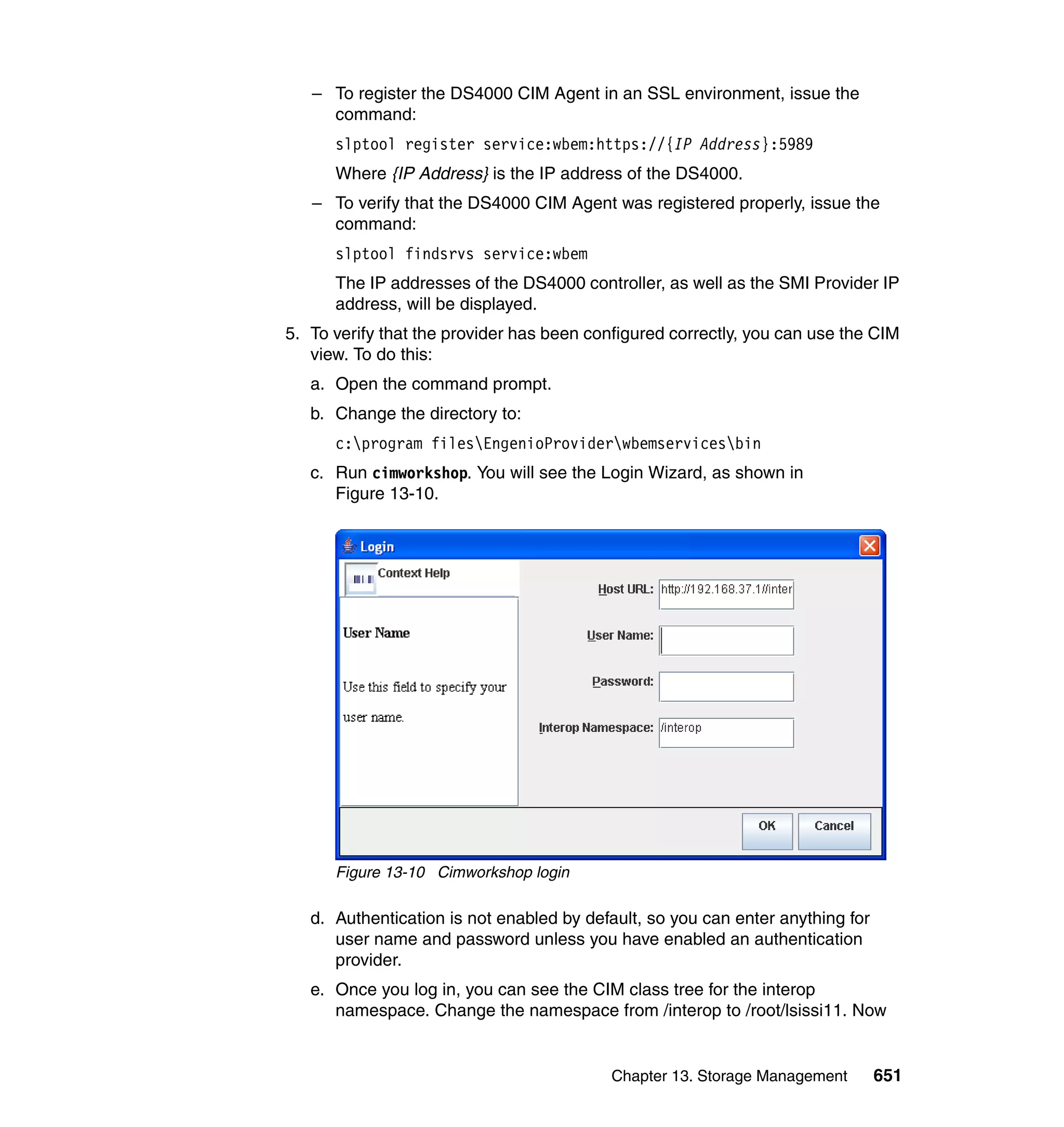 Chapter 13. Storage Management 651
– To register the DS4000 CIM Agent in an SSL environment, issue the
command:
slptool register service:wbem:https://{IP Address}:5989
Where {IP Address} is the IP address of the DS4000.
– To verify that the DS4000 CIM Agent was registered properly, issue the
command:
slptool findsrvs service:wbem
The IP addresses of the DS4000 controller, as well as the SMI Provider IP
address, will be displayed.
5. To verify that the provider has been configured correctly, you can use the CIM
view. To do this:
a. Open the command prompt.
b. Change the directory to:
c:program filesEngenioProviderwbemservicesbin
c. Run cimworkshop. You will see the Login Wizard, as shown in
Figure 13-10.
Figure 13-10 Cimworkshop login
d. Authentication is not enabled by default, so you can enter anything for
user name and password unless you have enabled an authentication
provider.
e. Once you log in, you can see the CIM class tree for the interop
namespace. Change the namespace from /interop to /root/lsissi11. Now
 