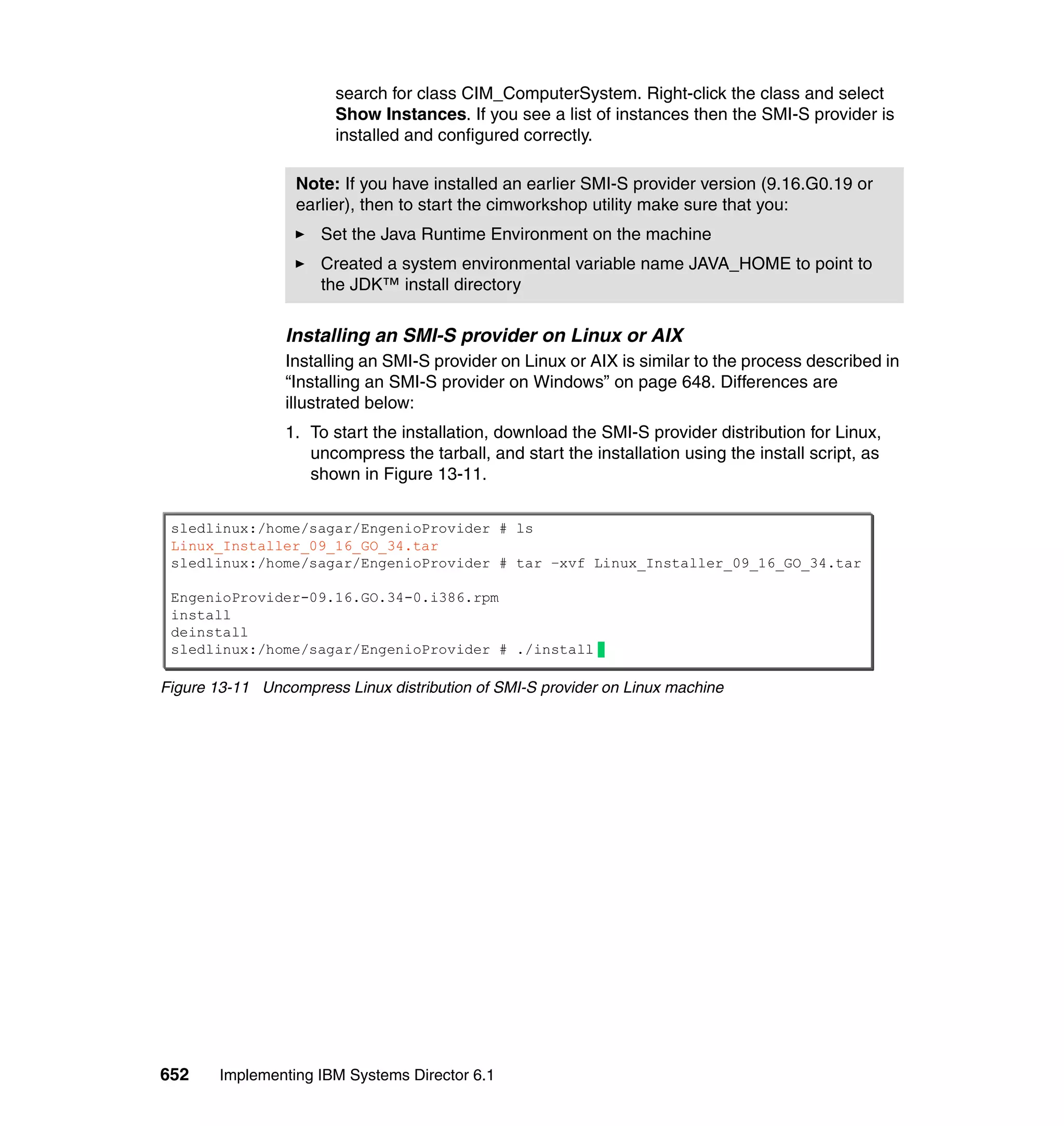 652 Implementing IBM Systems Director 6.1
search for class CIM_ComputerSystem. Right-click the class and select
Show Instances. If you see a list of instances then the SMI-S provider is
installed and configured correctly.
Installing an SMI-S provider on Linux or AIX
Installing an SMI-S provider on Linux or AIX is similar to the process described in
“Installing an SMI-S provider on Windows” on page 648. Differences are
illustrated below:
1. To start the installation, download the SMI-S provider distribution for Linux,
uncompress the tarball, and start the installation using the install script, as
shown in Figure 13-11.
Figure 13-11 Uncompress Linux distribution of SMI-S provider on Linux machine
Note: If you have installed an earlier SMI-S provider version (9.16.G0.19 or
earlier), then to start the cimworkshop utility make sure that you:
Set the Java Runtime Environment on the machine
Created a system environmental variable name JAVA_HOME to point to
the JDK™ install directory
sledlinux:/home/sagar/EngenioProvider # ls
Linux_Installer_09_16_GO_34.tar
sledlinux:/home/sagar/EngenioProvider # tar –xvf Linux_Installer_09_16_GO_34.tar
EngenioProvider-09.16.GO.34-0.i386.rpm
install
deinstall
sledlinux:/home/sagar/EngenioProvider # ./install
 