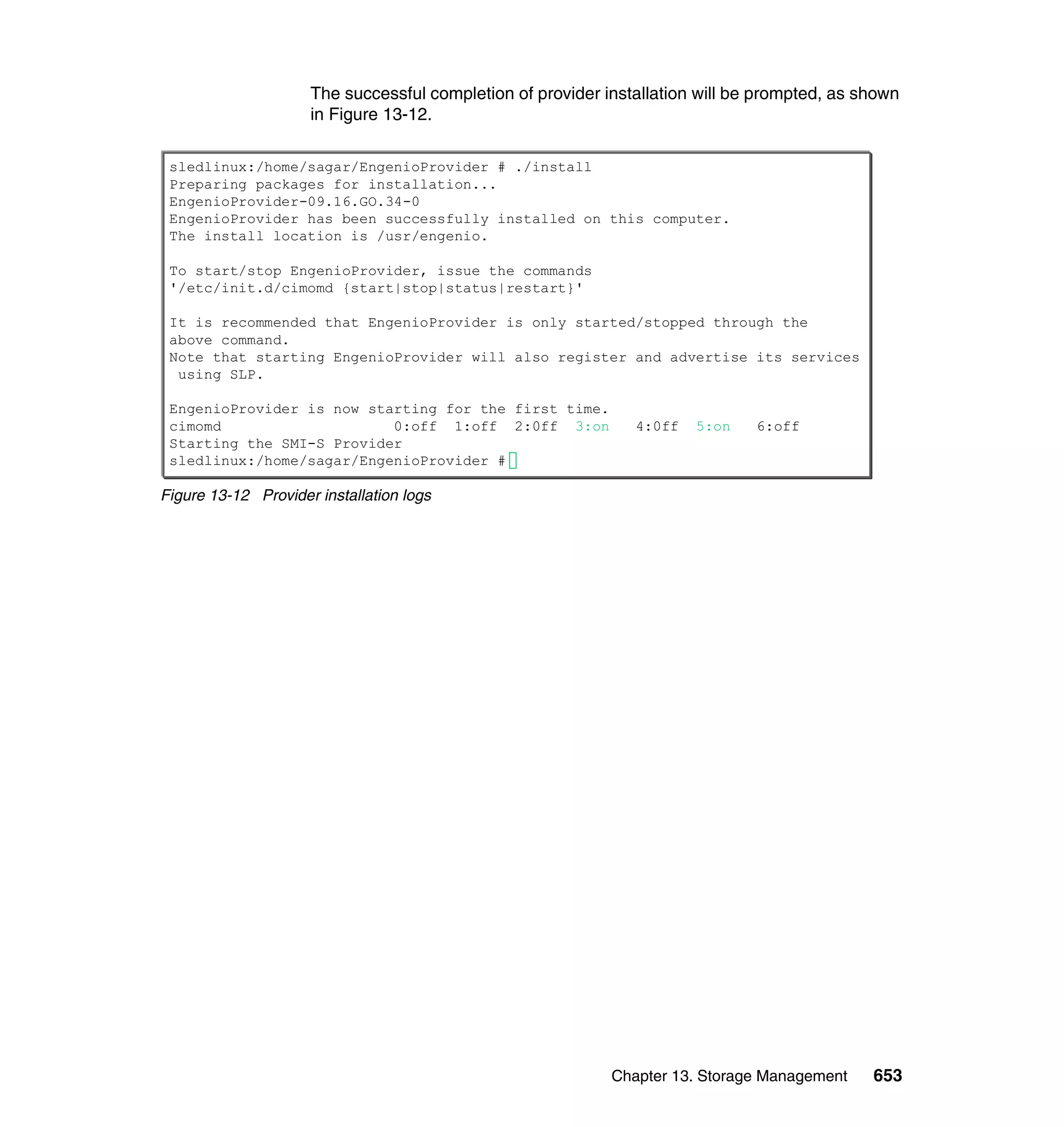 Chapter 13. Storage Management 653
The successful completion of provider installation will be prompted, as shown
in Figure 13-12.
Figure 13-12 Provider installation logs
sledlinux:/home/sagar/EngenioProvider # ./install
Preparing packages for installation...
EngenioProvider-09.16.GO.34-0
EngenioProvider has been successfully installed on this computer.
The install location is /usr/engenio.
To start/stop EngenioProvider, issue the commands
'/etc/init.d/cimomd {start|stop|status|restart}'
It is recommended that EngenioProvider is only started/stopped through the
above command.
Note that starting EngenioProvider will also register and advertise its services
using SLP.
EngenioProvider is now starting for the first time.
cimomd 0:off 1:off 2:0ff 3:on 4:0ff 5:on 6:off
Starting the SMI-S Provider
sledlinux:/home/sagar/EngenioProvider #
 