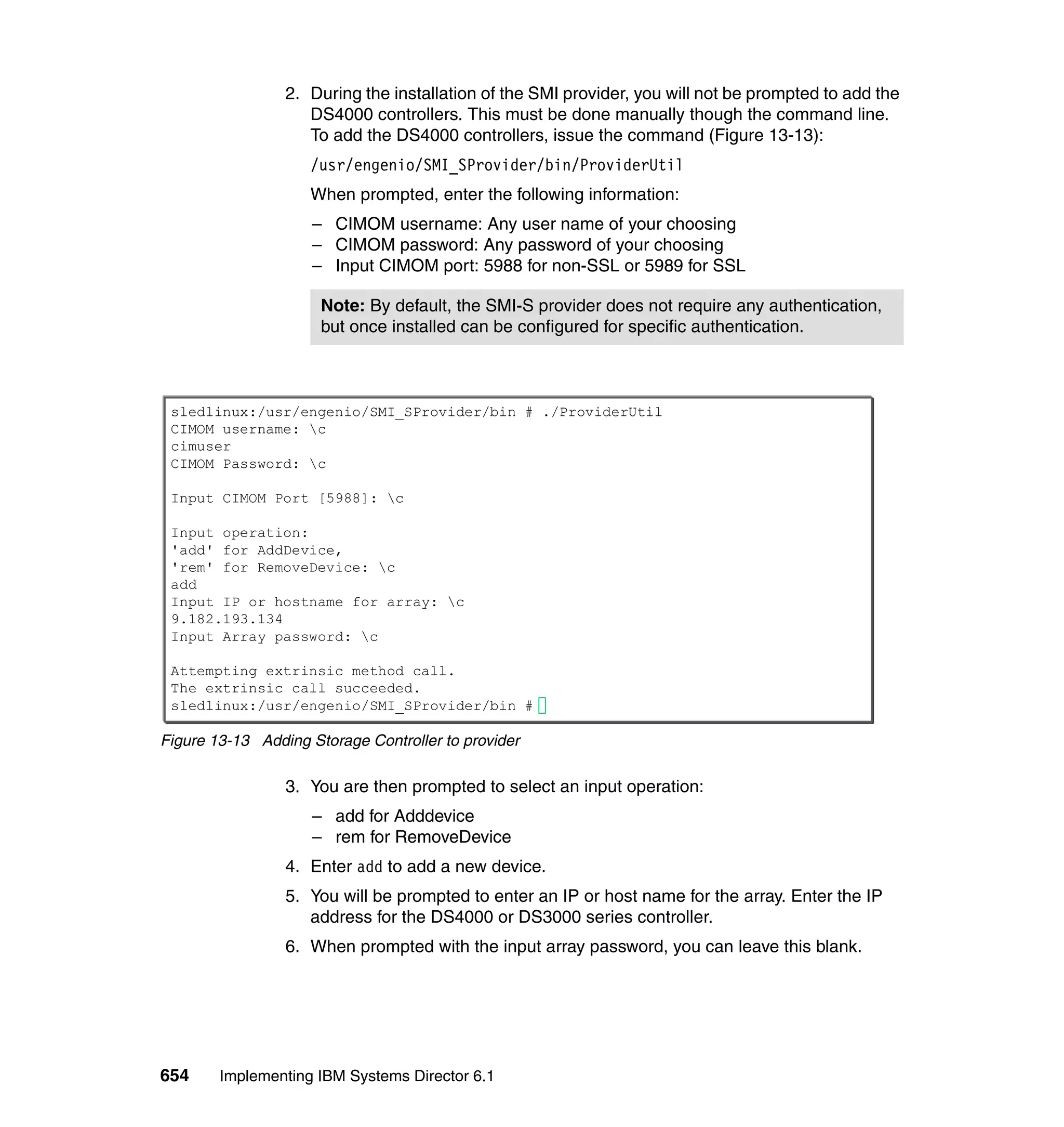 654 Implementing IBM Systems Director 6.1
2. During the installation of the SMI provider, you will not be prompted to add the
DS4000 controllers. This must be done manually though the command line.
To add the DS4000 controllers, issue the command (Figure 13-13):
/usr/engenio/SMI_SProvider/bin/ProviderUtil
When prompted, enter the following information:
– CIMOM username: Any user name of your choosing
– CIMOM password: Any password of your choosing
– Input CIMOM port: 5988 for non-SSL or 5989 for SSL
Figure 13-13 Adding Storage Controller to provider
3. You are then prompted to select an input operation:
– add for Adddevice
– rem for RemoveDevice
4. Enter add to add a new device.
5. You will be prompted to enter an IP or host name for the array. Enter the IP
address for the DS4000 or DS3000 series controller.
6. When prompted with the input array password, you can leave this blank.
Note: By default, the SMI-S provider does not require any authentication,
but once installed can be configured for specific authentication.
sledlinux:/usr/engenio/SMI_SProvider/bin # ./ProviderUtil
CIMOM username: c
cimuser
CIMOM Password: c
Input CIMOM Port [5988]: c
Input operation:
'add' for AddDevice,
'rem' for RemoveDevice: c
add
Input IP or hostname for array: c
9.182.193.134
Input Array password: c
Attempting extrinsic method call.
The extrinsic call succeeded.
sledlinux:/usr/engenio/SMI_SProvider/bin #
 