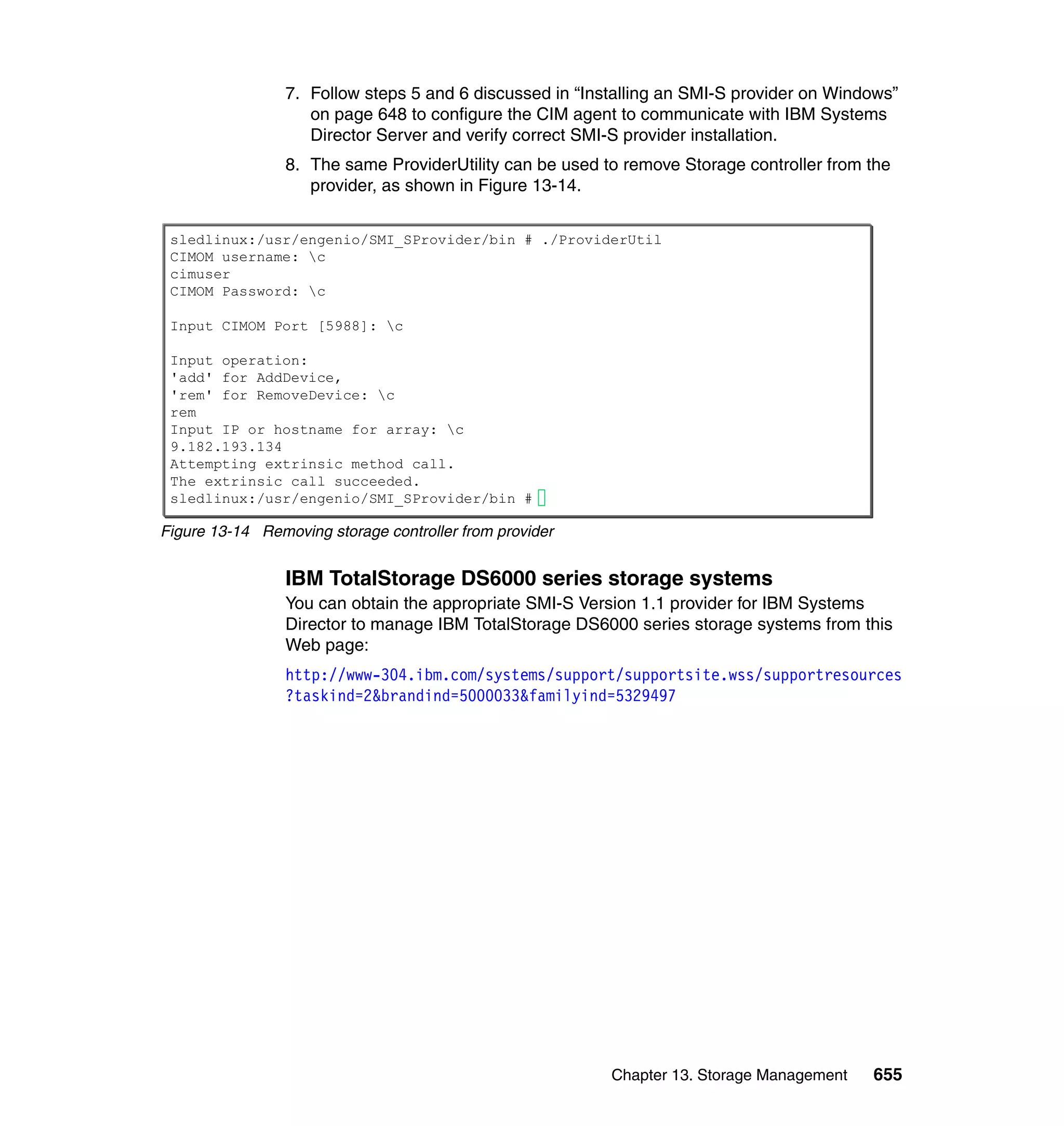 Chapter 13. Storage Management 655
7. Follow steps 5 and 6 discussed in “Installing an SMI-S provider on Windows”
on page 648 to configure the CIM agent to communicate with IBM Systems
Director Server and verify correct SMI-S provider installation.
8. The same ProviderUtility can be used to remove Storage controller from the
provider, as shown in Figure 13-14.
Figure 13-14 Removing storage controller from provider
IBM TotalStorage DS6000 series storage systems
You can obtain the appropriate SMI-S Version 1.1 provider for IBM Systems
Director to manage IBM TotalStorage DS6000 series storage systems from this
Web page:
http://www-304.ibm.com/systems/support/supportsite.wss/supportresources
?taskind=2&brandind=5000033&familyind=5329497
sledlinux:/usr/engenio/SMI_SProvider/bin # ./ProviderUtil
CIMOM username: c
cimuser
CIMOM Password: c
Input CIMOM Port [5988]: c
Input operation:
'add' for AddDevice,
'rem' for RemoveDevice: c
rem
Input IP or hostname for array: c
9.182.193.134
Attempting extrinsic method call.
The extrinsic call succeeded.
sledlinux:/usr/engenio/SMI_SProvider/bin #
 