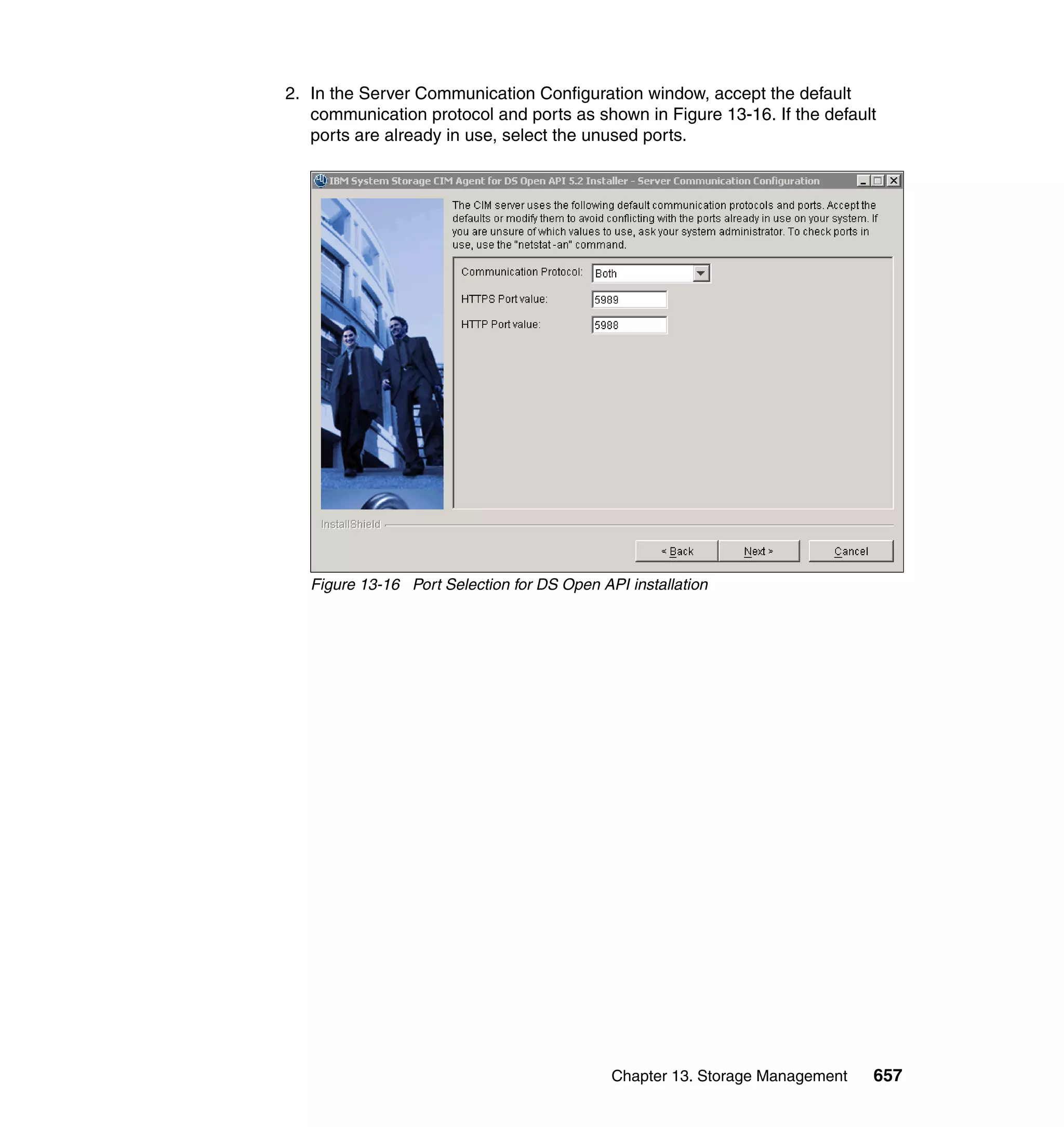 Chapter 13. Storage Management 657
2. In the Server Communication Configuration window, accept the default
communication protocol and ports as shown in Figure 13-16. If the default
ports are already in use, select the unused ports.
Figure 13-16 Port Selection for DS Open API installation
 