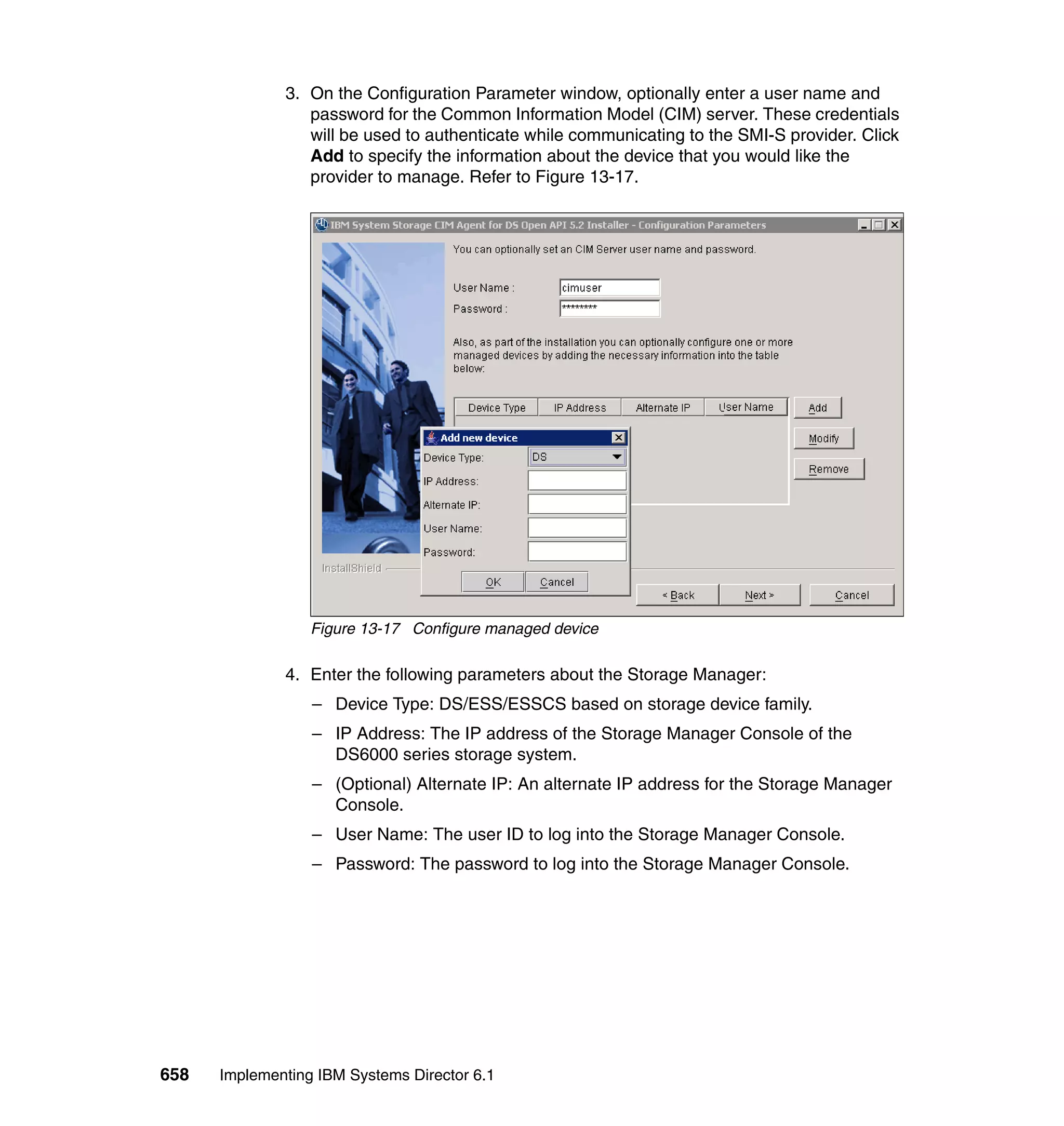 658 Implementing IBM Systems Director 6.1
3. On the Configuration Parameter window, optionally enter a user name and
password for the Common Information Model (CIM) server. These credentials
will be used to authenticate while communicating to the SMI-S provider. Click
Add to specify the information about the device that you would like the
provider to manage. Refer to Figure 13-17.
Figure 13-17 Configure managed device
4. Enter the following parameters about the Storage Manager:
– Device Type: DS/ESS/ESSCS based on storage device family.
– IP Address: The IP address of the Storage Manager Console of the
DS6000 series storage system.
– (Optional) Alternate IP: An alternate IP address for the Storage Manager
Console.
– User Name: The user ID to log into the Storage Manager Console.
– Password: The password to log into the Storage Manager Console.
 