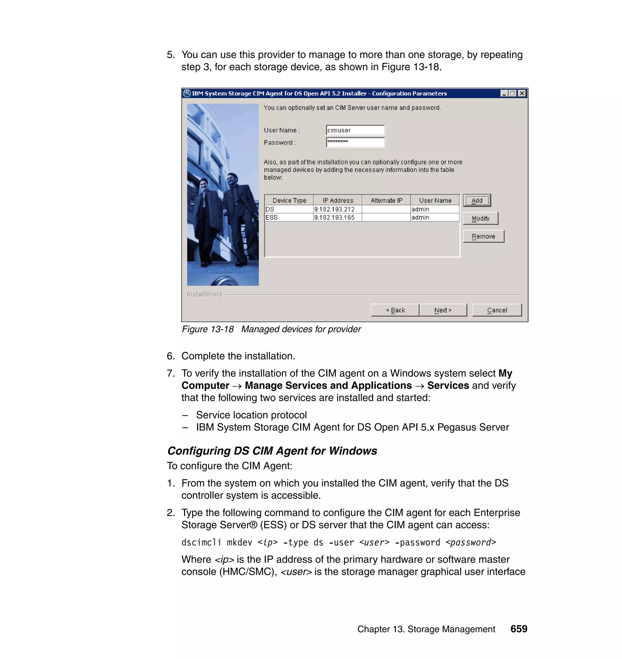 Chapter 13. Storage Management 659
5. You can use this provider to manage to more than one storage, by repeating
step 3, for each storage device, as shown in Figure 13-18.
Figure 13-18 Managed devices for provider
6. Complete the installation.
7. To verify the installation of the CIM agent on a Windows system select My
Computer → Manage Services and Applications → Services and verify
that the following two services are installed and started:
– Service location protocol
– IBM System Storage CIM Agent for DS Open API 5.x Pegasus Server
Configuring DS CIM Agent for Windows
To configure the CIM Agent:
1. From the system on which you installed the CIM agent, verify that the DS
controller system is accessible.
2. Type the following command to configure the CIM agent for each Enterprise
Storage Server® (ESS) or DS server that the CIM agent can access:
dscimcli mkdev <ip> -type ds -user <user> -password <password>
Where <ip> is the IP address of the primary hardware or software master
console (HMC/SMC), <user> is the storage manager graphical user interface
 